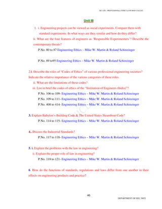 GE 1301- PROFESSIONAL ETHICS & HUMAN VALUES
46
DEPARTMENT OF EEE, NICE
Unit III
1. i. Engineering projects can be viewed as social experiments. Compare them with
standard experiments. In what ways are they similar and how do they differ?
ii. What are the four features of engineers as ‘Responsible Experimenters’? Describe the
contemporary threats?
P.No. 80 to 87 Engineering Ethics – Mike W. Martin & Roland Schinzinger
P.No. 89 to95 Engineering Ethics – Mike W. Martin & Roland Schinzinger
2.i. Describe the roles of “Codes of Ethics” of various professional engineering societies?
Indicate the relative importance of the various categories of these roles.
ii. What are the limitations of these codes?
iii. List in brief the codes of ethics of the “Institution of Engineers (India)”?
P.No. 106 to 109- Engineering Ethics – Mike W. Martin & Roland Schinzinger
P.No. 109 to 111- Engineering Ethics – Mike W. Martin & Roland Schinzinger
P.No. 408 to 414- Engineering Ethics – Mike W. Martin & Roland Schinzinger
3. Explain Babylon’s Building Code & The United States Steamboat Code?
P.No. 114 to 115- Engineering Ethics – Mike W. Martin & Roland Schinzinger
4.. Discuss the Industrial Standards?
P.No. 117 to 118- Engineering Ethics – Mike W. Martin & Roland Schinzinger
5. i. Explain the problems with the law in engineering?
ii. Explain the proper role of law in engineering?
P.No. 118 to 121- Engineering Ethics – Mike W. Martin & Roland Schinzinger
6. How do the functions of standards, regulations and laws differ from one another in their
effects on engineering products and practice?
 
