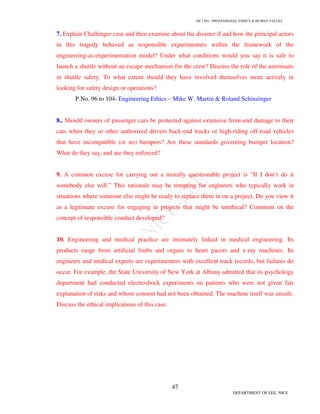 GE 1301- PROFESSIONAL ETHICS & HUMAN VALUES
47
DEPARTMENT OF EEE, NICE
7. Explain Challenger case and then examine about the disaster if and how the principal actors
in this tragedy behaved as responsible experimenters within the framework of the
engineering-as-experimentation model? Under what conditions would you say it is safe to
launch a shuttle without an escape mechanism for the crew? Discuss the role of the astronauts
in shuttle safety. To what extent should they have involved themselves more actively in
looking for safety design or operations?
P.No. 96 to 104- Engineering Ethics – Mike W. Martin & Roland Schinzinger
8.. Should owners of passenger cars be protected against extensive front-end damage to their
cars when they or other authorized drivers back-end trucks or high-riding off-road vehicles
that have incompatible (or no) bumpers? Are these standards governing bumper location?
What do they say, and are they enforced?
9. A common excuse for carrying out a morally questionable project is “If I don’t do it
somebody else will.” This rationale may be tempting for engineers who typically work in
situations where someone else might be ready to replace them in on a project. Do you view it
as a legitimate excuse for engaging in projects that might be unethical? Comment on the
concept of responsible conduct developed?
10. Engineering and medical practice are intimately linked in medical engineering. Its
products range from artificial limbs and organs to heart pacers and x-ray machines. Its
engineers and medical experts are experimenters with excellent track records, but failures do
occur. For example, the State University of New York at Albany admitted that its psychology
department had conducted electroshock experiments on patients who were not given fair
explanation of risks and whose consent had not been obtained. The machine itself was unsafe.
Discuss the ethical implications of this case.
 