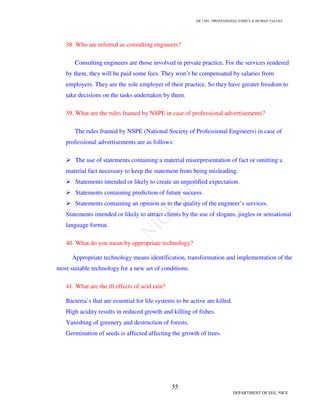 GE 1301- PROFESSIONAL ETHICS & HUMAN VALUES
55
DEPARTMENT OF EEE, NICE
38. Who are referred as consulting engineers?
Consulting engineers are those involved in private practice. For the services rendered
by them, they will be paid some fees. They won’t be compensated by salaries from
employers. They are the sole employer of their practice. So they have greater freedom to
take decisions on the tasks undertaken by them.
39. What are the rules framed by NSPE in case of professional advertisements?
The rules framed by NSPE (National Society of Professional Engineers) in case of
professional advertisements are as follows:
The use of statements containing a material misrepresentation of fact or omitting a
material fact necessary to keep the statement from being misleading.
Statements intended or likely to create an unjustified expectation.
Statements containing prediction of future success.
Statements containing an opinion as to the quality of the engineer’s services.
Statements intended or likely to attract clients by the use of slogans, jingles or sensational
language format.
40. What do you mean by appropriate technology?
Appropriate technology means identification, transformation and implementation of the
most suitable technology for a new set of conditions.
41. What are the ill effects of acid rain?
Bacteria’s that are essential for life systems to be active are killed.
High acidity results in reduced growth and killing of fishes.
Vanishing of greenery and destruction of forests.
Germination of seeds is affected affecting the growth of trees.
 