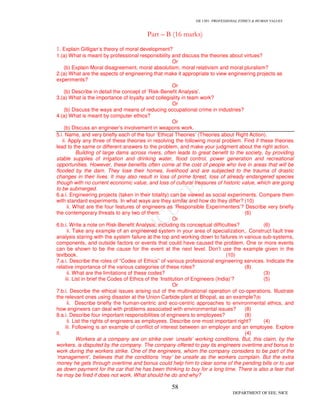 GE 1301- PROFESSIONAL ETHICS & HUMAN VALUES
58
DEPARTMENT OF EEE, NICE
Part – B (16 marks)
1. Explain Gilligan’s theory of moral development?
1.(a) What is meant by professional responsibility and discuss the theories about virtues?
Or
(b) Explain Moral disagreement, moral absolutism, moral relativism and moral pluralism?
2.(a) What are the aspects of engineering that make it appropriate to view engineering projects as
experiments?
Or
(b) Describe in detail the concept of ‘Risk-Benefit Analysis’.
3.(a) What is the importance of loyalty and collegiality in team work?
Or
(b) Discuss the ways and means of reducing occupational crime in industries?
4.(a) What is meant by computer ethics?
Or
(b) Discuss an engineer’s involvement in weapons work.
5.i. Name, and very briefly each of the four ‘Ethical Theories’ (Theories about Right Action).
ii. Apply any three of these theories in resolving the following moral problem. Find if these theories
lead to the same or different answers to the problem, and make your judgment about the right action.
Building of large dams across rivers, often leads to great benefit to the society, by providing
stable supplies of irrigation and drinking water, flood control, power generation and recreational
opportunities. However, these benefits often come at the cost of people who live in areas that will be
flooded by the dam. They lose their homes, livelihood and are subjected to the trauma of drastic
changes in their lives. It may also result in loss of prime forest, loss of already endangered species
though with no current economic value, and loss of cultural treasures of historic value, which are going
to be submerged.
6.a.i. Engineering projects (taken in their totality) can be viewed as social experiments. Compare them
with standard experiments. In what ways are they similar and how do they differ? (10)
ii. What are the four features of engineers as ‘Responsible Experimenters’? Describe very briefly
the contemporary threats to any two of them. (6)
Or
6.b.i. Write a note on Risk-Benefit Analysis, including its conceptual difficulties? (6)
ii. Take any example of an engineered system in your area of specialization,. Construct fault tree
analysis staring with the system failure at the top and working down to failures in various sub-systems,
components, and outside factors or events that could have caused the problem. One or more events
can be shown to be the cause for the event at the next level. Don’t use the example given in the
textbook. (10)
7.a.i. Describe the roles of “Codes of Ethics” of various professional engineering services. Indicate the
relative importance of the various categories of these roles? (8)
ii. What are the limitations of these codes? (3)
iii. List in brief the Codes of Ethics of the ‘Institution of Engineers (India)’? (5)
Or
7.b.i. Describe the ethical issues arising out of the multinational operation of co-operations. Illustrate
the relevant ones using disaster at the Union Carbide plant at Bhopal, as an example?(8)
ii. Describe briefly the human-centric and eco-centric approaches to environmental ethics, and
how engineers can deal with problems associated with environmental issues? (8)
8.a.i. Describe four important responsibilities of engineers to employees? (8)
ii. List the rights of engineers as employees. Describe one most important right? (4)
iii. Following is an example of conflict of interest between an employer and an employee. Explore
it. (4)
Workers at a company are on strike over ‘unsafe’ working conditions. But, this claim, by the
workers, is disputed by the company. The company offered to pay its engineers overtime and bonus to
work during the workers strike. One of the engineers, whom the company considers to be part of the
‘management’, believes that the conditions ‘may’ be unsafe as the workers complain. But the extra
money he gets through overtime and bonus could help him to clear some of the pending bills or to use
as down payment for the car that he has been thinking to buy for a long time. There is also a fear that
he may be fired if does not work. What should he do and why?
 