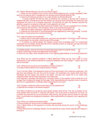 GE 1301- PROFESSIONAL ETHICS & HUMAN VALUES
59
DEPARTMENT OF EEE, NICE
Or
9.b.i. Define ‘Whistle-Blowing’ and name its different types? (4)
ii. Which are the conditions that must be met for Whistle-Blowing to be morally acceptable? Also,
what are the ways by which management can ethically prevent Whistle-Blowing’?(8)
iii. Examine the following and see if it is a right situation for Whistle-Blowing? (4)
A young engineer felt that the level of pollutants her company is pouring into a stream is
dangerously high, considering the fact that children are using the river downstream for swimming. She
expresses her view to her immediate supervisor. He said that her fears are baseless because the
pollution caused no complaints in the past. Is she required to do more?
10.a.i. What do you understand by Moral Autonomy? Explain how it can be compatible (not in conflict)
with consensus and authority, in the workplace, while on an engineering project? (6)
ii. State the six steps necessary in approaching (confronting) a moral dilemma? (6)
iii. Describe the three levels of moral development as suggested by Lawrence Kohlberg. To which
level does a morally autonomous engineer belong? (4)
Or
10.b.i. How are safety and risk defined? (4)
ii. Write a note on how public assess risk, using their-own perception. The factors, which influence
the risk perception by the public, should be part of the answer. (4)
iii. To achieve an optimal design, the engineer should have knowledge about the uncertainties
associated with his design. Briefly describe all the methods by which an engineer can deal with these
ncertainties towards minimizing risk. (8)
11.i) Briefly explain, some of the most commonly discussed cases of computer abuse (6)
ii) What is technology transfer and appropriate technology? (6)
iii) What are the areas, which illustrate some of the special responsibilities of consulting engineers?
(4)
12.a) What are the important problems in Moral dilemmas? What are the main levels of moral
development in the theories proposed by Lawrence Kohlberg and Carol Gilligan? Explain each one
with an example?
OR
12.b) i) What are the functions and limitations of “Codes of Ethics”? (8)
ii) Is code of Ethics different from code of conduct? Explain. (8)
13.a) In the late 1960s. Ford designed a small car Pinto and brought it into market at a rapid pace. The
gas tank was between the rear axle and the bumper. The prescribed rear impact tests have been
conducted and the design was found to be alright. The gas tank caught fire at an impact very
marginally higher that the value stipulated in the impact test.
Ford engineers calculated that paying the insurance claims of the accident victims would be much
cheaper than changing the design at that stage. What responsibilities do engineers have in situations
like this? Is it appropriate to undertake safety improvement at any cost?
OR
13.b) i) Explain in detail the effect of information on risk assessment? (8)
ii) Describe the concept of risk benefit analysis? (8)
14.a) Many accidents are caused by using cellular phones white driving. The risk of accident is four
times greater when the driver is using the cell phone. This is the same as driving the car drunk. 23
countries have banned the use of cell phone while driving. Cell phones and the means of mounting
them in automobiles are designed by engineers. What responsibility do engineers have regarding this
problem?
OR
14.b) i What is an Intellectual Property Right? (2)
ii) Discuss briefly the various forms of Intellectual Property Rights? (14)
15.a) i) Write briefly on the sequence of events that occurred during the launch of the Challenger
space ship? (8)
ii) Write briefly how the challenger disaster can be observed as a poor ethical episode with respect to
the acts of
(8)
 