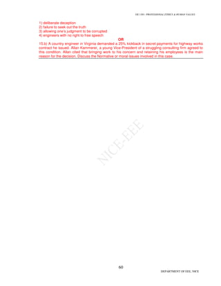 GE 1301- PROFESSIONAL ETHICS & HUMAN VALUES
60
DEPARTMENT OF EEE, NICE
1) deliberate deception
2) failure to seek out the truth
3) allowing one’s judgment to be corrupted
4) engineers with no right to free speech
OR
15.b) A country engineer in Virginia demanded a 25% kickback in secret payments for highway works
contract he issued. Allan Kammerer, a young Vice-President of a struggling consulting firm agreed to
this condition. Allan cited that bringing work to his concern and retaining his employees is the main
reason for the decision. Discuss the Normative or moral issues involved in this case.
 