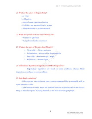 GE 1301- PROFESSIONAL ETHICS & HUMAN VALUES
8
DEPARTMENT OF EEE, NICE
21. What are the senses of Responsibility?
a. a virtue
b. obligations
c. general moral capacities of people
d. liabilities and accountability for actions
e. blameworthiness or praiseworthiness
22. When will you tell an Act as an involuntary one?
* Act done in ignorance
* Act performed under compulsion
23. What are the types of Theories about Morality?
o Virtue ethics – Virtues and vices
o Utilitarianism – Most good for the most people
o Duty ethics – Duties to respect people
o Rights ethics – Human rights
24. Differentiate Hypothetical imperatives and Moral imperatives?
Hypothetical imperatives are based on some conditions whereas Moral
imperatives wont based on some condition.
25. State Rawl’s principles?
(1) Each person is entitled to the most extensive amount of liberty compatible with an
equal amount for others.
(2) Differences in social power and economic benefits are justified only when they are
likely to benefit everyone, including members of the most disadvantaged groups.
 