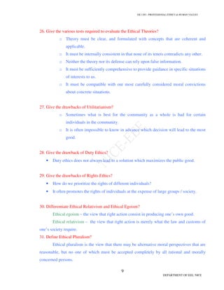 GE 1301- PROFESSIONAL ETHICS & HUMAN VALUES
9
DEPARTMENT OF EEE, NICE
26. Give the various tests required to evaluate the Ethical Theories?
o Theory must be clear, and formulated with concepts that are coherent and
applicable.
o It must be internally consistent in that none of its tenets contradicts any other.
o Neither the theory nor its defense can rely upon false information.
o It must be sufficiently comprehensive to provide guidance in specific situations
of interests to us.
o It must be compatible with our most carefully considered moral convictions
about concrete situations.
27. Give the drawbacks of Utilitarianism?
o Sometimes what is best for the community as a whole is bad for certain
individuals in the community.
o It is often impossible to know in advance which decision will lead to the most
good.
28. Give the drawback of Duty Ethics?
• Duty ethics does not always lead to a solution which maximizes the public good.
29. Give the drawbacks of Rights Ethics?
• How do we prioritize the rights of different individuals?
• It often promotes the rights of individuals at the expense of large groups / society.
30. Differentiate Ethical Relativism and Ethical Egoism?
Ethical egoism – the view that right action consist in producing one’s own good.
Ethical relativism – the view that right action is merely what the law and customs of
one’s society require.
31. Define Ethical Pluralism?
Ethical pluralism is the view that there may be alternative moral perspectives that are
reasonable, but no one of which must be accepted completely by all rational and morally
concerned persons.
 