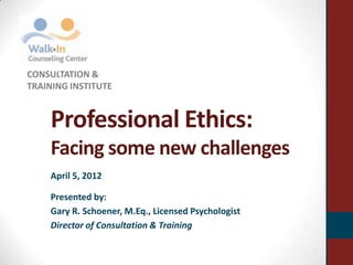 CONSULTATION &
TRAINING INSTITUTE


    Professional Ethics:
    Facing some new challenges
    April 5, 2012

    Presented by:
    Gary R. Schoener, M.Eq., Licensed Psychologist
    Director of Consultation & Training
 