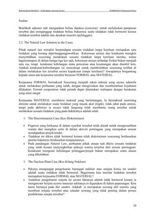 NukmanSuhai Mei2013 – OUM Sabah Learning Centre OUMM3203 Professional Ethics
10
Soalan:
Bolehkah adjuster tadi mengatakan beliau dipaksa (coercion) untuk meluluskan pampasan
tersebut dan menganggap tindakan beliau bukannya suatu tindakan tidak bermoral kerana
tindakan tersebut adalah atas desakan insurers (pelanggan).
2.2 The Natural Law Solution to the Cases
Pihak natural law moralist berpendapat sesuatu tindakan tanpa kerelaan merupakan satu
tindakan yang kurang dipertanggungjawabkan. Kekerasan aniaya dan ketakutan mungkin
menyebabkan seseorang melakukan sesuatu tindakan tanpa kerelaan mereka, walau
bagaimanapun di dalam ketiga-tiga kes tadi, kekerasan aniaya terhadap fizikal bukan menjadi
satu isu; tetapi ketakutan kehilangan mata pencarian atau keuntungan akan diambil kira.
Adakah ketakutan/kebimbangan ini mencukupi untuk membolehkan seseorang terlibat di
dalam melakukan kes tersebut secara kepaksaan (tanpa kerelaan)? Jawapannya bergantung
kepada sama ada kerjasama tersebut berunsur FORMAL atau MATERIAL.
Kerjasama FORMAL bermaksud Seseorang menjadi rakan sekerja yang secara sukarela
untuk melakukan perbuatan yang salah, dengan mengizinkan dan membenarkan kejahatan
dilakukan. Formal cooperation tidak pernah dapat ditentukan walaupun dengan ketakutan
yang amat sangat
Kerjasama MATERIAL membawa maksud yang bertentangan, Ia bermaksud seseorang
diminta untuk melakukan suatu tindakan yang masuk akal (logik), tidak jahat pada amnya,
tetapi pada akhirnya ia secara tidak langsung telah membantu orang tersebut untuk
melakukan sesuatu tindakan yang pada hakikatnya adalah salah.
1. The Discrimination Case (Kes Diskriminasi)
 Pegawai yang berkuasa di dalam syarikat tersebut telah diarah untuk mengecualikan
wanita dari mengikut serta di dalam aktiviti perniagaan yang merupakan urusan
mendapatkan projek/tender.
 Tindakan ini dikira tidak bermoral kerana telah diskriminasi seseorang berdasarkan
jantina bukannya berdasarkan keupayaannya.
 Pada pandangan Natural Law, perbuatan pihak atasan tadi dikira sesuatu tindakan
yang salah kerana menyingkirkan pekerja wanita tersebut dari urusan perniagaan.
Ketakutan mengenai kehilangan pelanggan/projek bukan merupakan suatu alasan
yang dibolehkan
1. The Nuclear Plant Case (Kes Kilang Nuklear)
 Pekerja mengangap pengeluaran barangan nuklear atau senjata kimia itu sendiri
adalah suatu tindakan tidak bermoral. Bagaimana kita menilai tindakan tersebut
merupakan kerjasama FORMAL atau MATERIAL?
 Andaikan pengeluaran senjata ini secara faktanya adalah tidak bermoral kerana ia
mengancam berjuta nyawa manusia sekiranya ia digunakan di dalam peperangan. Kita
harus bertanya pada diri sendiri. Adakah ia merupakan seorang ahli sainstis yang
membuat senjata tersebut atau sekadar seorang yang tidak penting dalam proses
pembikinan senjata tersebut?
 