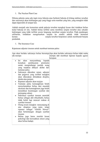 NukmanSuhai Mei2013 – OUM Sabah Learning Centre OUMM3203 Professional Ethics
12
1. The Nuclear Plant Case
Dilema pekerja sama ada ingin terus bekerja atau berhenti bekerja di kilang nuklear tersebut
dan seterusnya akan kehilangan gaji yang tinggi serta manfaat yang lain, yang mungkin tidak
dapat diperolehi di tempat lain.
Adalah menjadi satu kemestian untuk pekerja tersebut mengkaji kesan dari tindakan beliau
kekal bekerja di situ. Adalah beliau terlibat sama membina senjata tersebut atau sekadar
kakitangan yang tidak terlibat secara langsung membuat senjata tersebut. Pada pandangan
utilitarian, tindakkan mengeluarkan senjata itu sendiri adalah tidak bermoral
kerana senjata tersebut berpotensi untuk membunuh berjuta
penduduk.
1. The Insurance Case
Keputusan adjuster insuran untuk membuat tuntutan palsu:
Apa akan berlaku sekiranya beliau bersetuju
utk menipu
Apa akan berlaku sekiranya beliau tidak mahu
menipu dab membuat laporan kepada agensi
kerajaan
 Ini akan menyumbang kepada
kenaikan pembayaran premiums
untuk mengimbangi jumlah wang
yang terpaksa dibayar akibat dari
tuntutan palsu
 Sekiranya diketahui ramai, adjuster
dan pegawai yang terlibat mungkin
akan dikenakan ditindakan disiplin,
denda atau penjara
 Reputasi adjuster akan terjejas
 Tuntutan palsu kemungkinan boleh
menyelamatkan beliau dari masalah
ekonomi dan kemungkinan juga boleh
menaikkan keuntungan syarikat dan
pemegang saham
 Sekiranya syarikat insuran menolak
beliau sebagai ahli (blackball), beliau
tidak boleh lagi mencari makan di
syarikat insuran.
 Orang awam mungkin menyanjung di
atas sikapnya yang jujur, tetapi
reputasi sebagai “whistle blower”
akan bertentangan dengan syarikat
insuran
 Beliau juga harus menilai kesan
psikologi dan kerosakkan emosi yang
akan beliau hadapi.
 