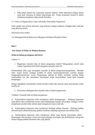 NukmanSuhai Mei2013 – OUM Sabah Learning Centre OUMM3203 Professional Ethics
14
 Pada pihak natural law, kerjasama material adakala boleh dijustified sebagai alasan
yang baik, biasanya di dalam kepentingan diri. Tetapi kerjasama formal di dalam
melakukan kejahatan tidak pernah diizinkan.
2.5 Ethics in Organization Context (Konteks Etika dalam Organisasi)
Etika adalah satu prinsip bermoral yang diterima sebagai kelakuan (tingkah laku) individu
yang diterima umum.
Seterusnya baca sendiri.
2.6. Managing Ethical Behaviour (Mengurus Kelakuan Mengikut Etika)
Bab 3
The Nature of Ethics in Modern Business
(Etika di dalam perniagaan alaf baru)
Latihan 3.1
1. Bagaimana masalah etika di dalam pengurusan timbul? Mengunakan contoh anda
sendiri, bagaimana kita boleh mengatasi masalah etika ini?
Permasalahan etika juga merupakan masalah di dalam pengurusan/pengelolaan. Masalah
etika wujud kerana terdapat konflik di antara keuntungan/prestasi syarikat dengan
tanggungjawab/prestasi sosial. Pengurangan pekerja di dalam sesebuah syarikat boleh
menjimatkan kos dan menaikkan keuntungan tetapi menyebabkan ramai akan menjadi
penganggur.
Pelajar digalakkan memberikan contoh mereka sendiri dan mencari jalan penyelesaian untuk
konflik ini.
2. Perincikan sebahagian dari masalah etika di dalam pengurusan?
Terdapat 5 masalah etika di dalam pengurusan:
a) Kebanyakkan keputusan etika mempunyai akibat berpanjangan – Sebarang keputusan
yang dibuat akan memberikan kesan yang berpanjangan kepada masyarakat. Sebagai contoh,
pengeluaran produk tidak selamat akan mengancam nyawa individu.
b) Kebanyakkan keputusan etika mempunyai berbagai pilihan altenatif – Berbagai pilihan
alternatif perlu dibuat/dirancang apabila membuat sebarang keputusan atau pilihan etika.
c) Kebanyakkan keputusan etika mempunyai akibat yang banyak (bercampur aduk) –
Keuntungan dan kerugian sosial serta juga pulangan kewangan dan perbelanjaan sering kali
berkait dengan pilihan alternatif etika yang dipilih.
 