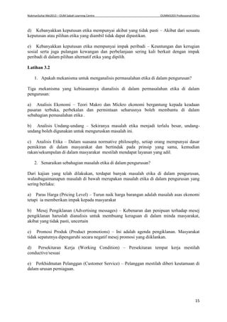 NukmanSuhai Mei2013 – OUM Sabah Learning Centre OUMM3203 Professional Ethics
15
d) Kebanyakkan keputusan etika mempunyai akibat yang tidak pasti – Akibat dari sesuatu
keputusan atau pilihan etika yang diambil tidak dapat dipastikan.
e) Kebanyakkan keputusan etika mempunyai impak peribadi – Keuntungan dan kerugian
sosial serta juga pulangan kewangan dan perbelanjaan sering kali berkait dengan impak
peribadi di dalam pilihan alternatif etika yang dipilih.
Latihan 3.2
1. Apakah mekanisma untuk menganalisis permasalahan etika di dalam pengurusan?
Tiga mekanisma yang kebiasaannya dianalisis di dalam permasalahan etika di dalam
pengurusan:
a) Analisis Ekonomi – Teori Makro dan Mickro ekonomi bergantung kepada keadaan
pasaran terbuka, perbekalan dan permintaan seharusnya boleh membantu di dalam
sebahagian pemasalahan etika .
b) Analisis Undang-undang – Sekiranya masalah etika menjadi terlalu besar, undang-
undang boleh digunakan untuk menguruskan masalah ini.
c) Analisis Etika – Dalam suasana normative philosophy, setiap orang mempunyai dasar
pemikiran di dalam masyarakat dan bertindak pada prinsip yang sama, kemudian
rakan/sekumpulan di dalam masyarakat mestilah mendapat layanan yang adil.
2. Senaraikan sebahagian masalah etika di dalam pengurusan?
Dari kajian yang telah dilakukan, terdapat banyak masalah etika di dalam pengurusan,
walaubagaimanapun masalah di bawah merupakan masalah etika di dalam pengurusan yang
sering berlaku:
a) Paras Harga (Pricing Level) – Turun naik harga barangan adalah masalah asas ekonomi
tetapi ia memberikan impak kepada masyarakat
b) Mesej Pengiklanan (Advertising messages) – Kebenaran dan penipuan terhadap mesej
pengiklanan haruslah dianalisis untuk membuang keraguan di dalam minda masyarakat,
akibat yang tidak pasti, uncertain
c) Promosi Produk (Product promotions) – Ini adalah agenda pengiklanan. Masyarakat
tidak sepatutnya dipengaruhi secara negatif mesej promosi yang diiklankan.
d) Persekitaran Kerja (Working Condition) – Persekitaran tempat kerja mestilah
conductive/sesuai
e) Perkhidmatan Pelanggan (Customer Service) – Pelanggan mestilah diberi keutamaan di
dalam urusan perniagaan.
 