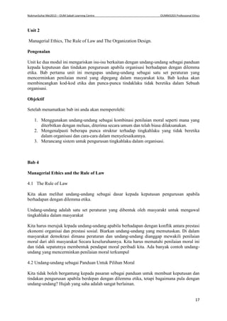 NukmanSuhai Mei2013 – OUM Sabah Learning Centre OUMM3203 Professional Ethics
17
Unit 2
Managerial Ethics, The Rule of Law and The Organization Design.
Pengenalan
Unit ke dua modul ini mengariskan isu-isu berkaitan dengan undang-undang sebagai panduan
kepada keputusan dan tindakan pengurusan apabila organisasi berhadapan dengan dilemma
etika. Bab pertama unit ini mengupas undang-undang sebagai satu set peraturan yang
mencerminkan penilaian moral yang dipegang dalam masyarakat kita. Bab kedua akan
membincangkan kod-kod etika dan punca-punca tindaklaku tidak beretika dalam Sebuah
organisasi.
Objektif
Setelah menamatkan bab ini anda akan memperolehi:
1. Menggunakan undang-undang sebagai kombinasi penilaian moral seperti mana yang
diterbitkan dengan meluas, diterima secara umum dan telah biasa dilaksanakan.
2. Mengenalpasti beberapa punca struktur terhadap tingkahlaku yang tidak beretika
dalam organisasi dan cara-cara dalam menyelesaikannya.
3. Merancang sistem untuk pengurusan tingkahlaku dalam organisasi.
Bab 4
Managerial Ethics and the Rule of Law
4.1 The Rule of Law
Kita akan melihat undang-undang sebagai dasar kepada keputusan pengurusan apabila
berhadapan dengan dilemma etika.
Undang-undang adalah satu set peraturan yang dibentuk oleh masyarakt untuk mengawal
tingkahlaku dalam masyarakat
Kita harus merujuk krpada undang-undang apabila berhadapan dengan konflik antara prestasi
ekonomi organisai dan prestasi sosial. Biarkan undang-undang yang memutuskan. Di dalam
masyarakat demokrasi dimana peraturan dan undang-undang dianggap mewakili penilaian
moral dari ahli masyarakat Secara keseluruhannya. Kita harus mematuhi penilaian moral ini
dan tidak sepatutnya membentuk pendapat moral peribadi kita. Ada banyak contoh undang-
undang yang mencerminkan penilaian moral terkumpul
4.2 Undang-undang sebagai Panduan Untuk Pilihan Moral
Kita tidak boleh bergantung kepada pasaran sebagai panduan untuk membuat keputusan dan
tindakan pengurusan apabila berdepan dengan dilemma etika, tetapi bagaimana pula dengan
undang-undang? Hujah yang saha adalah sangat berlainan.
 