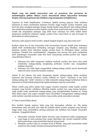 NukmanSuhai Mei2013 – OUM Sabah Learning Centre OUMM3203 Professional Ethics
18
Hujah yang sah adalah masyarakat satu set peraturan dan peraturan ini
melambangkan pilihan ahlinya secara menyeluruh dalam masyarakat berkaitan
dengan sebarang keputusan dan tindakan yang menjejaskan kebajikkannya
Argumen ini boleh diaplikasikan. Contohnya, apabila seorang pegawai bank membuat
keputusan di antara memberikan pinjaman berisiko tinggi kepada syarikat tempatan yang
kecil dan akan mendapat pulangan dengan kaedah faedah yang dikawal oleh undang-undang
atau memberikan pinjaman tersebut kepada syarikat besar yang berada jauh (asing), risikonya
rendah dan menjanjikan pulangan yang lebih besar sekiranya kos lebih rendah dalam
pengurusan pemberian pinjaman kepada syarikat besar yang kukuh di segi kewangan ini
dimasukkan ke dalam pengiraan.
Sekiranya anda pegawai bank tersebut, apakah langkah-langkah yang akan anda amil?
Katakan dalam kes di atas masyarakat telah memutuskan bayaran faedah yang melampau
adalah lebih membahayakan berbanding sokongan tempatan yang dihadkan, maknanya
pinjaman tersebut harus diberikan kepada syarikat besar itu (Walaupun bukan syarikat
tempatan). Patutkah kita membantahnya? Anggapkan kita percaya kita perlu membantah
demi kepentingan masyarakat maka kita harus menyokong syarikat-syarikat kita. Seperti
yang dikatakan bahawa:
 Sekiranya kita tidak mengemari tindakan sesebuah syarikat, kita harus cuba untuk
meluluskan undang-undang menghalang perbuatan tersebut atau mengalakkan
tindakan alternatif
 Sekiranya kita tidak dapat mengesahkan undang-undang melalui proses demokratik
maka kita harus menerima keadaan seadanya
Adaian di sini bahawa kita patut bergantung kepada undang-undang dalam membuat
keputusan dan bersetuju sekiranya sesuatu tindakan itu “benar”. Sekiranya ia sah disisi
undang-undang dan “salah” sekiranya ia tidak mematuhi undang dengan kefahaman bahawa
keputusan ini boleh diubah bergantung kepada pandangan majority masyarakat.
Dalam contoh yang diberi (pihak bank enggan memberi pinjaman modal kepada syarikat
tempatan yang berisiko sebaliknya diberikan kepada syarikat luar yang kurang berisiko).
Agak mudah untuk membentuk undang-undang yang memperbetulkan keadaan ini. Setiap
bank dalam negeri atau negara mungkin harus disyaratkan (menggunakan undang-undang)
untuk melabur sejumlah peratusan tertentu wang mereka untuk masyarakat setempat.
4.3 Satu Contoh Pilihan Moral
Kira kembali kepada pegawai bank yang kita bincangkan sebelum ini. Dia perlua
memutuskan sama ada patut atau tidak dia melabut dalam syarikat tempatan yang berisiko
tinggi tetapi yang menyediakan peluang pekerjaan dan kebaikan lain kepada masyarakat
tempatan. Anggaplah bahawa:
 Masyarakat setempat berada dalam kawasan yang mempunyai kadar pengganguran
yang tinggi di mana peluang kerja sangat diperlukan dan syarikat tempatan terlibat
dalam perusahaan yang memerlukan banyak tenaga buruh.
 Manakala syarikat asing itu, kompeni besar di Bandar yang jauh memerlukan modal
yang besar dan mampu menjana peluang-peluang kerja baru.
 