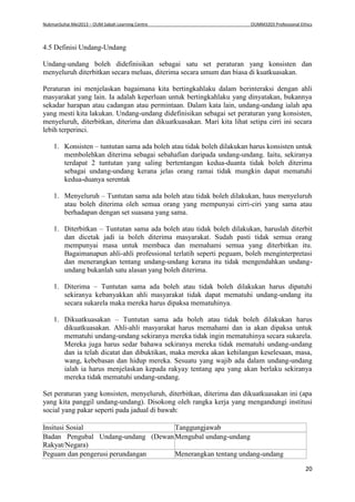 NukmanSuhai Mei2013 – OUM Sabah Learning Centre OUMM3203 Professional Ethics
20
4.5 Definisi Undang-Undang
Undang-undang boleh didefinisikan sebagai satu set peraturan yang konsisten dan
menyeluruh diterbitkan secara meluas, diterima secara umum dan biasa di kuatkuasakan.
Peraturan ini menjelaskan bagaimana kita bertingkahlaku dalam berinteraksi dengan ahli
masyarakat yang lain. Ia adalah keperluan untuk bertingkahlaku yang dinyatakan, bukannya
sekadar harapan atau cadangan atau permintaan. Dalam kata lain, undang-undang ialah apa
yang mesti kita lakukan. Undang-undang didefinisikan sebagai set peraturan yang konsisten,
menyeluruh, diterbitkan, diterima dan dikuatkuasakan. Mari kita lihat setipa cirri ini secara
lebih terperinci.
1. Konsisten – tuntutan sama ada boleh atau tidak boleh dilakukan harus konsisten untuk
membolehkan diterima sebagai sebahafian daripada undang-undang. Iaitu, sekiranya
terdapat 2 tuntutan yang saling bertentangan kedua-duanta tidak boleh diterima
sebagai undang-undang kerana jelas orang ramai tidak mungkin dapat mematuhi
kedua-duanya serentak
1. Menyeluruh – Tuntutan sama ada boleh atau tidak boleh dilakukan, haus menyeluruh
atau boleh diterima oleh semua orang yang mempunyai cirri-ciri yang sama atau
berhadapan dengan set suasana yang sama.
1. Diterbitkan – Tuntutan sama ada boleh atau tidak boleh dilakukan, haruslah diterbit
dan dicetak jadi ia boleh diterima masyarakat. Sudah pasti tidak semua orang
mempunyai masa untuk membaca dan memahami semua yang diterbitkan itu.
Bagaimanapun ahli-ahli professional terlatih seperti peguam, boleh menginterpretasi
dan menerangkan tentang undang-undang kerana itu tidak mengendahkan undang-
undang bukanlah satu alasan yang boleh diterima.
1. Diterima – Tuntutan sama ada boleh atau tidak boleh dilakukan harus dipatuhi
sekiranya kebanyakkan ahli masyarakat tidak dapat mematuhi undang-undang itu
secara sukarela maka mereka harus dipaksa mematuhinya.
1. Dikuatkuasakan – Tuntutan sama ada boleh atau tidak boleh dilakukan harus
dikuatkuasakan. Ahli-ahli masyarakat harus memahami dan ia akan dipaksa untuk
mematuhi undang-undang sekiranya mereka tidak ingin mematuhinya secara sukarela.
Mereka juga harus sedar bahawa sekiranya mereka tidak mematuhi undang-undang
dan ia telah dicatat dan dibuktikan, maka mereka akan kehilangan keselesaan, masa,
wang, kebebasan dan hidup mereka. Sesuatu yang wajib ada dalam undang-undang
ialah ia harus menjelaskan kepada rakyay tentang apa yang akan berlaku sekiranya
mereka tidak mematuhi undang-undang.
Set peraturan yang konsisten, menyeluruh, diterbitkan, diterima dan dikuatkuasakan ini (apa
yang kita panggil undang-undang). Disokong oleh rangka kerja yang mengandungi institusi
social yang pakar seperti pada jadual di bawah:
Insitusi Sosial Tanggungjawab
Badan Pengubal Undang-undang (Dewan
Rakyat/Negara)
Mengubal undang-undang
Peguam dan pengerusi perundangan Menerangkan tentang undang-undang
 