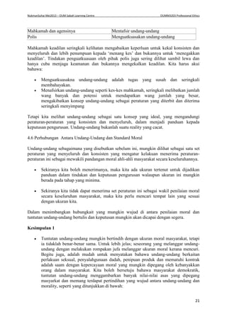 NukmanSuhai Mei2013 – OUM Sabah Learning Centre OUMM3203 Professional Ethics
21
Mahkamah dan agensinya Mentafsir undang-undang
Polis Menguatkuasakan undang-undang
Mahkamah keadilan seringkali kelihatan mengabaikan keperluan untuk kekal konsisten dan
menyeluruh dan lebih penumpuan kepada ‘menang kes’ dan bukannya untuk ‘menegakkan
keadilan’. Tindakan penguatkuasaan oleh pihak polis juga sering dilihat sambil lewa dan
hanya cuba menjaga keamanan dan bukannya mengekalkan keadilan. Kita harus akui
bahawa:
 Menguatkuasakna undang-undang adalah tugas yang susah dan seringkali
membahayakan.
 Menafsirkan undang-undang seperti kes-kes mahkamah, seringkali melibatkan jumlah
wang banyak dan potensi untuk mendapatkan wang jumlah yang besar,
mengakibatkan konsep undang-undang sebagai peraturan yang diterbit dan diterima
seringkali menyimpang
Tetapi kita melihat undang-undang sebagai satu konsep yang ideal, yang mengandungi
peraturan-peraturan yang konsisten dan menyeluruh, dalam menjadi panduan kepada
keputusan pengurusan. Undang-undang bukanlah suatu reality yang cacat.
4.6 Perhubungan Antara Undang-Undang dan Standard Moral
Undang-undang sebagaimana yang disebutkan sebelum ini, mungkin dilihat sebagai satu set
peraturan yang menyeluruh dan konsisten yang mengatur kelakuan menerima peraturan-
peraturan ini sebagai mewakili pandangan moral ahli-ahli masyarakat secara keseluruhannya.
 Sekiranya kita boleh menerimanya, maka kita ada ukuran tertenut untuk dijadikan
panduan dalam tindakan dan keputusan pengurusan walaupun ukuran ini mungkin
berada pada tahap yang minima.
 Sekiranya kita tidak dapat menerima set peraturan ini sebagai wakil penilaian moral
secara keseluruhan masyarakat, maka kita perlu mencari tempat lain yang sesuai
dengan ukuran kita.
Dalam menimbangkan hubungkait yang mungkin wujud di antara penilaian moral dan
tuntutan undang-undang bertulis dan keputusan mungkin akan dicapai dengan segera.
Kesimpulan 1
 Tuntutan undang-undang mungkin bertindih dengan ukuran moral masyarakat, tetapi
ia tidaklah benar-benar sama. Untuk lebih jelas; seseorang yang melanggar undang-
undang dengan melakukan rompakan jufa melanggar ukuran moral kerana mencuri.
Begitu juga, adalah mudah untuk menyatakan bahawa undang-undang berkaitan
perlakuan seksual, penyalahgunaan dadah, penipuan produk dan mematuhi kontrak
adalah saam dengan kepercayaan moral yang mungkin dipegang oleh kebanyakkan
orang dalam masyarakat. Kita boleh bersetuju bahawa masyarakat demokratik,
tuntutan undang-undang menggambarkan banyak nilai-nilai asas yang dipegang
masyarkat dan memang terdapat pertindihan yang wujud antara undang-undang dan
morality, seperti yang ditunjukkan di bawah:
 