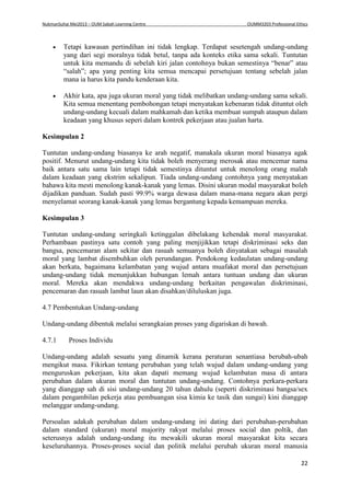 NukmanSuhai Mei2013 – OUM Sabah Learning Centre OUMM3203 Professional Ethics
22
 Tetapi kawasan pertindihan ini tidak lengkap. Terdapat sesetengah undang-undang
yang dari segi moralnya tidak betul, tanpa ada konteks etika sama sekali. Tuntutan
untuk kita memandu di sebelah kiri jalan contohnya bukan semestinya “benar” atau
“salah”; apa yang penting kita semua mencapai persetujuan tentang sebelah jalan
mana ia harus kita pandu kenderaan kita.
 Akhir kata, apa juga ukuran moral yang tidak melibatkan undang-undang sama sekali.
Kita semua menentang pembohongan tetapi menyatakan kebenaran tidak dituntut oleh
undang-undang kecuali dalam mahkamah dan ketika membuat sumpah ataupun dalam
keadaan yang khusus seperi dalam kontrek pekerjaan atau jualan harta.
Kesimpulan 2
Tuntutan undang-undang biasanya ke arah negatif, manakala ukuran moral biasanya agak
positif. Menurut undang-undang kita tidak boleh menyerang merosak atau mencemar nama
baik antara satu sama lain tetapi tidak semestinya dituntut untuk menolong orang malah
dalam keadaan yang ekstrim sekalipun. Tiada undang-undang contohnya yang menyatakan
bahawa kita mesti menolong kanak-kanak yang lemas. Disini ukuran modal masyarakat boleh
dijadikan panduan. Sudah pasti 99.9% warga dewasa dalam mana-mana negara akan pergi
menyelamat seorang kanak-kanak yang lemas bergantung kepada kemampuan mereka.
Kesimpulan 3
Tuntutan undang-undang seringkali ketinggalan dibelakang kehendak moral masyarakat.
Perhambaan pastinya satu contoh yang paling menjijikkan tetapi diskriminasi seks dan
bangsa, pencemaran alam sekitar dan rasuah semuanya boleh dinyatakan sebagai masalah
moral yang lambat disembuhkan oleh perundangan. Pendokong kedaulatan undang-undang
akan berkata, bagaimana kelambatan yang wujud antara muafakat moral dan persetujuan
undang-undang tidak menunjukkan hubungan lemah antara tuntuan undang dan ukuran
moral. Mereka akan mendakwa undang-undang berkaitan pengawalan diskriminasi,
pencemaran dan rasuah lambat laun akan disahkan/diluluskan juga.
4.7 Pembentukan Undang-undang
Undang-undang dibentuk melalui serangkaian proses yang digariskan di bawah.
4.7.1 Proses Individu
Undang-undang adalah sesuatu yang dinamik kerana peraturan senantiasa berubah-ubah
mengikut masa. Fikirkan tentang perubahan yang telah wujud dalam undang-undang yang
menguruskan pekerjaan, kita akan dapati memang wujud kelambatan masa di antara
perubahan dalam ukuran moral dan tuntutan undang-undang. Contohnya perkara-perkara
yang dianggap sah di sisi undang-undang 20 tahun dahulu (seperti diskriminasi bangsa/sex
dalam pengambilan pekerja atau pembuangan sisa kimia ke tasik dan sungai) kini dianggap
melanggar undang-undang.
Persoalan adakah perubahan dalam undang-undang ini dating dari perubahan-perubahan
dalam standard (ukuran) moral majority rakyat melalui proses social dan poltik, dan
seterusnya adalah undang-undang itu mewakili ukuran moral masyarakat kita secara
keseluruhannya. Proses-proses social dan politik melalui perubah ukuran moral manusia
 