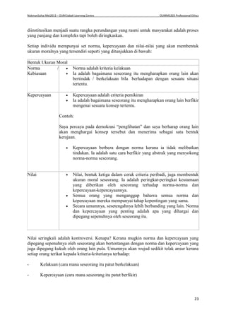 NukmanSuhai Mei2013 – OUM Sabah Learning Centre OUMM3203 Professional Ethics
23
diinstitusikan menjadi suatu rangka perundangan yang rasmi untuk masyarakat adalah proses
yang panjang dan kompleks tapi boleh diringkaskan.
Setiap individu mempunyai set norma, kepercayaan dan nilai-nilai yang akan membentuk
ukuran moralnya yang tersendiri seperti yang ditunjukkan di bawah:
Bentuk Ukuran Moral
Norma /
Kebiasaan
 Norma adalah kriteria kelakuan
 Ia adalah bagaimana seseorang itu mengharapkan orang lain akan
bertindak / berkelakuan bila berhadapan dengan sesuatu situasi
tertentu.
Kepercayaan  Kepercayaan adalah criteria pemikiran
 Ia adalah bagaimana seseorang itu mengharapkan orang lain berfikir
mengenai sesuatu konsep tertentu.
Contoh:
Saya percaya pada demokrasi “penglibatan” dan saya berharap orang lain
akan menghargai konsep tersebut dan menerima sebagai satu bentuk
kerajaan.
 Kepercayaan berbeza dengan norma kerana ia tidak melibatkan
tindakan. Ia adalah satu cara berfikir yang abstrak yang menyokong
norma-norma seseorang.
Nilai  Nilai, bentuk ketiga dalam corak criteria peribadi, juga membentuk
ukuran moral seseorang. Ia adalah peringkat-peringkat keutamaan
yang diberikan oleh seseorang terhadap norma-norma dan
kepercayaan-kepercayaannya.
 Semua orang yang menganggap bahawa semua norma dan
kepercayaan mereka mempunyai tahap kepentingan yang sama.
 Secara umumnya, sesetengahnya lebih berbanding yang lain. Norma
dan kepercayaan yang penting adalah apa yang dihargai dan
dipegang sepenuhnya oleh seseorang itu.
Nilai seringkali adalah kontroversi. Kenapa? Kerana mugkin norma dan kepercayaan yang
dipegang sepenuhnya oleh seseorang akan bertentangan dengan norma dan kepercayaan yang
juga dipegang kukuh oleh orang lain pula. Umumnya akan wujud sedikit tolak ansur kerana
setiap orang terikat kepada kriteria-kriterianya terhadap:
- Kelakuan (cara mana seseorang itu patut berkelakuan)
- Kepercayaan (cara mana seseorang itu patut berfikir)
 