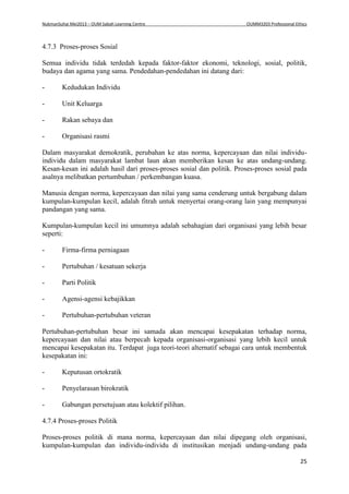 NukmanSuhai Mei2013 – OUM Sabah Learning Centre OUMM3203 Professional Ethics
25
4.7.3 Proses-proses Sosial
Semua individu tidak terdedah kepada faktor-faktor ekonomi, teknologi, sosial, politik,
budaya dan agama yang sama. Pendedahan-pendedahan ini datang dari:
- Kedudukan Individu
- Unit Keluarga
- Rakan sebaya dan
- Organisasi rasmi
Dalam masyarakat demokratik, perubahan ke atas norma, kepercayaan dan nilai individu-
individu dalam masyarakat lambat laun akan memberikan kesan ke atas undang-undang.
Kesan-kesan ini adalah hasil dari proses-proses sosial dan politik. Proses-proses sosial pada
asalnya melibatkan pertumbuhan / perkembangan kuasa.
Manusia dengan norma, kepercayaan dan nilai yang sama cenderung untuk bergabung dalam
kumpulan-kumpulan kecil, adalah fitrah untuk menyertai orang-orang lain yang mempunyai
pandangan yang sama.
Kumpulan-kumpulan kecil ini umumnya adalah sebahagian dari organisasi yang lebih besar
seperti:
- Firma-firma perniagaan
- Pertubuhan / kesatuan sekerja
- Parti Politik
- Agensi-agensi kebajikkan
- Pertubuhan-pertubuhan veteran
Pertubuhan-pertubuhan besar ini samada akan mencapai kesepakatan terhadap norma,
kepercayaan dan nilai atau berpecah kepada organisasi-organisasi yang lebih kecil untuk
mencapai kesepakatan itu. Terdapat juga teori-teori alternatif sebagai cara untuk membentuk
kesepakatan ini:
- Keputusan ortokratik
- Penyelarasan birokratik
- Gabungan persetujuan atau kolektif pilihan.
4.7.4 Proses-proses Politik
Proses-proses politik di mana norma, kepercayaan dan nilai dipegang oleh organisasi,
kumpulan-kumpulan dan individu-individu di institusikan menjadi undang-undang pada
 
