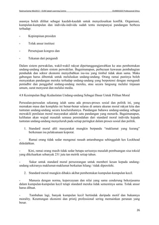 NukmanSuhai Mei2013 – OUM Sabah Learning Centre OUMM3203 Professional Ethics
26
asasnya boleh dilihat sebagai kaedah-kaedah untuk menyelesaikan konflik. Organisasi,
kumpulan-kumpulan dan individu-individu sudah tentu mempunyai pandangan berbeza
terhadap:
- Kepimpinan presiden
- Tolak ansur institusi
- Persetujuan kongres dan
- Tekanan dari pengundi
Dalam sistem perwakilan, wakil-wakil rakyat dipertanggungjawabkan ke atas pembentukan
undang-undang dalam sistem perwakilan. Bagaimanapun, perbezaan kawasan pembahagian
penduduk dan sektor ekonomi menyebabkan isu-isu yang timbul tidak akan sama. Maka
gabungan harus dibentuk untuk meluluskan undang-undang. Orang ramai pastinya boleh
menyatakan pandangan mereka terhadap undang-undang yang berpotensi dengan mengundi
pentadbir dan penggubal undang-undang mereka, atau secara langsung melalui tinjauan
umum, surat menyurat dan melalui media.
4.8 Kesimpulan Bagi Kedaulatan Undang-undang Sebagai Dasar Untuk Pilihan Moral
Persoalan-persoalan sekarang ialah sama ada proses-proses sosial dan politik ini, yang
memakan masa dan kompleks ini benar-benar selaras di antara ukuran moral rakyat kita dan
tuntutan undang-undang secara keseluruhannya. Pandangan bahawa undang-undang sebagai
mewakili penilaian moral masyarakat adalah satu pandangan yang menarik. Bagaimanapun,
kelihatan akan wujud masalah semasa pemindahan dari standard moral individu kepada
tuntutan undang-undang menyeluruh pada setiap peringkat dalam proses sosial dan politik.
1. Standard moral ahli masyarakat mungkin berpandu “maklumat yang kurang”
berkenaan isu pelaksanaan koporat.
- Ramai orang tidak sedar mengenai rasuah antarabangsa sehinggalah kes Lockhead
didedahkan.
- Kini, ramai orang masih tidak sedar betapa seriusnya masalah pembuangan sisa toksid
yang dikeluarkan sebanyak 231 juta tan metrik setiap tahun.
- Sukar untuk standard moral perseorangan untuk memberi kesan kepada undang-
undang sekiranya maklumat-maklumat berkaitan hilang / tidak diperolehi.
2. Standard moral mungkin dihakis akibat pembentukan kumpulan-kumpulan kecil.
- Manusia dengan norma, kepercayaan dan nilai yang sama cenderung bekerjasama
dalam kumpulan-kumpulan kecil tetapi standard mereka tidak semestinya sama. Tolak ansur
harus dibuat.
- Tambahan lagi, banyak kumpulan kecil bertindak daripada motif dan bukannya
morality. Keuntungan ekonomi dan pristij professional sering memainkan peranan yang
besar.
 
