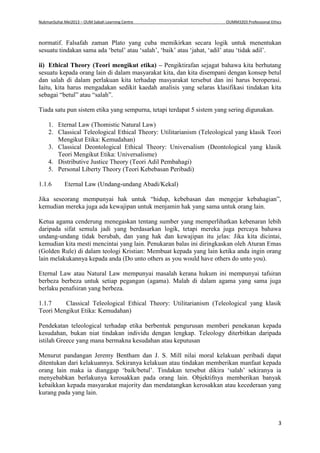 NukmanSuhai Mei2013 – OUM Sabah Learning Centre OUMM3203 Professional Ethics
3
normatif. Falsafah zaman Plato yang cuba memikirkan secara logik untuk menentukan
sesuatu tindakan sama ada ‘betul’ atau ‘salah’, ‘baik’ atau ‘jahat, ‘adil’ atau ‘tidak adil’.
ii) Ethical Theory (Teori mengikut etika) – Pengiktirafan sejagat bahawa kita berhutang
sesuatu kepada orang lain di dalam masyarakat kita, dan kita disempani dengan konsep betul
dan salah di dalam perlakuan kita terhadap masyarakat tersebut dan ini harus beroperasi.
Iaitu, kita harus mengadakan sedikit kaedah analisis yang selaras klasifikasi tindakan kita
sebagai “betul” atau “salah”.
Tiada satu pun sistem etika yang sempurna, tetapi terdapat 5 sistem yang sering digunakan.
1. Eternal Law (Thomistic Natural Law)
2. Classical Teleological Ethical Theory: Utilitarianism (Teleological yang klasik Teori
Mengikut Etika: Kemudahan)
3. Classical Deontological Ethical Theory: Universalism (Deontological yang klasik
Teori Mengikut Etika: Universalisme)
4. Distributive Justice Theory (Teori Adil Pembahagi)
5. Personal Liberty Theory (Teori Kebebasan Peribadi)
1.1.6 Eternal Law (Undang-undang Abadi/Kekal)
Jika seseorang mempunyai hak untuk “hidup, kebebasan dan mengejar kebahagian”,
kemudian mereka juga ada kewajipan untuk menjamin hak yang sama untuk orang lain.
Ketua agama cenderung menegaskan tentang sumber yang memperlihatkan kebenaran lebih
daripada sifat semula jadi yang berdasarkan logik, tetapi mereka juga percaya bahawa
undang-undang tidak berubah, dan yang hak dan kewajipan itu jelas: Jika kita dicintai,
kemudian kita mesti mencintai yang lain. Penukaran balas ini diringkaskan oleh Aturan Emas
(Golden Rule) di dalam teologi Kristian: Membuat kepada yang lain ketika anda ingin orang
lain melakukannya kepada anda (Do unto others as you would have others do unto you).
Eternal Law atau Natural Law mempunyai masalah kerana hukum ini mempunyai tafsiran
berbeza berbeza untuk setiap pegangan (agama). Malah di dalam agama yang sama juga
berlaku penafsiran yang berbeza.
1.1.7 Classical Teleological Ethical Theory: Utilitarianism (Teleological yang klasik
Teori Mengikut Etika: Kemudahan)
Pendekatan teleological terhadap etika berbentuk pengurusan memberi penekanan kepada
kesudahan, bukan niat tindakan individu dengan lengkap. Teleology diterbitkan daripada
istilah Greece yang mana bermakna kesudahan atau keputusan
Menurut pandangan Jeremy Bentham dan J. S. Mill nilai moral kelakuan peribadi dapat
ditentukan dari kelakuannya. Sekiranya kelakuan atau tindakan memberikan manfaat kepada
orang lain maka ia dianggap ‘baik/betul’. Tindakan tersebut dikira ‘salah’ sekiranya ia
menyebabkan berlakunya kerosakkan pada orang lain. Objektifnya memberikan banyak
kebaikkan kepada masyarakat majority dan mendatangkan kerosakkan atau kecederaan yang
kurang pada yang lain.
 