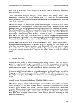 NukmanSuhai Mei2013 – OUM Sabah Learning Centre OUMM3203 Professional Ethics
30
para pekerja berperanan dalam memastikan kejayaan syarikat berbanding pemegang-
pemegang saham.
Tanpa merisaukan pemegang-pemegang saham bahawa para pekerja mereka telah
menganggap keuntungan dan dividen menjadi factor ke 2. Kerana itu, kod etika biasanya
dalam bentuk yang umum, dengan menyatakan kewajipan kepada setiap kumpulan tanpa ada
yang diberi keutamaan.
Masalah asas dengan kod etika ini ialah ia tidak membentuk garis keutamaan di antara norma
dan kepercayaan. Keutamaan adalah nilai sebenar sesebuah firma. Contohnya: katakan satu
bahagian dalam syarikat berhadapan dengan masalah pengurangan jualan dan keuntungan.
Persoalannya adakah mereka harus mengurangkan kakitangan pengurusan pertengahan dan
memotong kos-kos penyelenggaraan seperti bil elektrik, air dll. Satu contoh keputusan
pengurangan kakitangan yang klasik. Kod etika menyatakan bahawa kita harus menghormati
para pekerja tapi pada masa yang sama ia juga menyatakan bahawa kita mengharapkan
keuntungan yang “memuaskan”. Jadi bagaimanakah kita akan bertindak? Apakah keuntungan
“memusakan” yang dimaksudkan dalam contoh ini? Kod etika tidak dapat menjawabnya.
Dilema etika adalah konflik antara ekonomi dan prestasi sosial. Prestasi sosial merujuk
kepada kewajipan kepada pekerja, pelanggan, pembekal, pengedar dan orang awam. Kod
etika bagi menyatakan bentuk kewajipan yang dikehendaki oleh para pegawai atasan
terhadap kumpulan-kumpulan ini, tetapi mereka tidak dapat membantu pekerja pertengahan
atau pekerja bawahan memilih antara kumpulan atau diantaa prestasi ekonomi dan prestasi
sosial.
5.2 Jawatan Ombusman
Ombusman ialah seorang di dalam organisasi, biasanya agak berumur / senior dan seorang
pengurus yang dihormati, hampir bersara, telah berhenti dari tanggungjawab operasi dan
ditugaskan untuk emberi kaunseling kepada pekerja-pekerja lebih muda mengenai hal-hal
berkenaan masalah kerjaya, kesukaran yang dihadapi organisasi dan isu-isu etika.
Ombusman adalah bahasa Sweden, ia merujuk kepada agen kerajaan di Sweden yang diberi
tanggungjawab khusus untuk menyiasat aduan yang dibuat oleh individu-individu terhadap
kakitangan awam yang menyalahgunakan kuasa atau bertindak tanpa pertimbangan yang
wajar.
Adakah jawatan Ombusman ini berkesan? Sekali lagi tidak semestinya.
Maslah individu yang membuat aduan mengenai insiden itu tidak benar, “bebas dari kesan
aduan” kemudian hari. Kita boleh andaikan bahawa Ombusman itu umumnya diasingkan dari
bercakap dengan pesalah, tetapi pemberi maklumat biasanya akan diketahui. Ia haruslah
seseorang dalam organisasi yang mempunyai sumber maklumat tentang amalan tersebut dan
bertanggungjawab untuk amalan tersebut dalam tempoh 30 hari sebelumnya. Ombusman
tidak perlu risau mengenai kesan siasatan, tetapi pemberi maklumat itu mungkin akan
menerima akibat aduan.
 