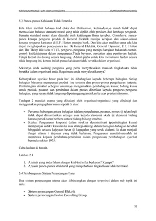 NukmanSuhai Mei2013 – OUM Sabah Learning Centre OUMM3203 Professional Ethics
31
5.3 Punca-punca Kelakuan Tidak Beretika
Kita telah melihat bahawa kod etika dan Ombusman, kedua-duanya masih tidak dapat
memastikan bahawa standard moral yang telah dipilih oleh presiden dan lembaga pengarah.
Sesuatu standard moral akan dipatuhi oleh kakitangan firma tersebut. Contohnya: punca-
punca kenapa pengurus produk di General Elektrik menipu kerajaan dan alasan-alasan
kenapa pengurus kawasan di E.F. Hutton menipu bank. Dan kita akan melihat sama ada kita
dapat menghapuskan punca-punca ini. Di General Elektrik, General Dynamic, E.F. Hutton
dan The Thorp Division of ITT, pengurus-pengurus yang menipu kerajaan bukanlah contoh-
contoh ketidakjujuran dalam pengurusan.Tiada bayaran, percutian atau pemberian hadiah.
Tetapi faedah itu datang secara langsung. Adalah perlu untuk kita memahami faedah secara
tidak langsung ini, kerana inilah punca kelakuan tidak beretika dalam organisasi.
Sekiranya anda seorang pengurus yang perlu menyelesaikan masalah tingkahlaku tidak
beretika dalam organisasi anda. Bagaimana anda menyelesaikannya?
Kebanyakkan syarikat besar pada hari ini dibahagikan kepada beberapa bahagian. Setiap
bahagian biasanya mempunyai produk line tertentu dan proses-proses pengeluaran tertentu.
Pembahagian struktur sebegini umumnya mengamalkan pembahagian kuasa; bidang kuasa
untuk produk, pasaran dan perubahan dalam proses diberikan kepada pengurus-pengurus
bahagian, yang secara tidak langsung dipertanggungjawabkan ke atas prestasi ekonomi.
Terdapat 2 masalah utama yang dihadapi oleh organisasi-organisasi yang dibahagi dan
menggunakan pengagihan kuasa seperti di atas:
 Pertama: hubungan antara bahagian (dalam pengeluaran, pasaran, proses @ teknologi)
tidak dapat dimanfaatkan sebagai asas kepada ekonomi skala @ ekonomi bidang
kerana persekitaran berbeza antara bidang-bidang tersebut.
 Kedua: Pengurusan korporat dalam struktur desentralisasi (pembahagian kuasa)
mempunyai sedikit kawalan ke atas strategi-strategi dalam bahagian-bahagian tersebut
hinggalah sesuatu kejayaan besar @ kegagalan yang teruk dialami. Ia akan menjadi
fungsi ulasan / tinjauan yang tidak berkesan. Pengurusan masalah-masalah ini
membawa kepada perubahan-perubahan dalam pengurusan pembahagian syarikat
bermula sekitar 1975.
Cuba latihan di bawah.
Latihan 2.1
1. Apakah yang anda faham dengan kod-kod etika berkesan? Kenapa?
2. Apakah punca-punca strukturul yang menyebabkan tingkahlaku tidak beretika?
5.4 Pembangunan Sistem Perancangan Baru
Dua sistem perancangan utama akan dibincangkan dengan terperinci dalam sub topik ini
iaitu:
 Sistem perancangan General Elektrik
 Sistem perancangan Boston Consulting Group
 
