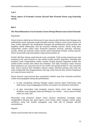 NukmanSuhai Mei2013 – OUM Sabah Learning Centre OUMM3203 Professional Ethics
33
Unit 3
Moral Aspects of Economics Systems (Kearah Ilmu Ekonomi Sistem yang berprinsip
moral)
Bab 6
The Moral Dimensions of an Economic System (Prinsip Dimensi suatu sistem Ekonomi)
Pengenalan
Sistem ekonomi adalah proses berterusan di mana manusia akan bertukar-tukar barangan atau
perkhidmatan untuk memenuhi segala kehendak manusia. Dimensi moral sistem ekonomi di
mana sumber diperolehi dan dimanipulasi barangan dan perkhidmatan saling bertukar dan
diagihkan adalah dikhususkan oleh apa kesannya terhadap manusia. Semua orang harus
memperolehi sumber fizikal untuk memenuhi keperluan fisiologi, psikologi, teknologi,
estetika, intelek dan keperluan rohani mereka untuk berkembang menjadi seorang manusia.
Sistem ekonomilah yang menyediakan ruang untuk perolehan ini.
Sumber diberikan dengan sangat banyak secara semulajadi. Tiada seorang manusia pun yang
mempunyai hak yang istimewa ke atas sumber-sumber tersebut. Keperluan, kebolehan dan
keinginan untuk mengusahakan sumber tersebut menjadi petunjuk bagaimana produk dan
sumber-sumber tersebut akan dihasil dan diedarkan. Jadi tidak semestinya semua manusia
akan mempunyai syer yang sama rata ke atas sumber atau produk-produk itu. Apa yang perlu
ialah. Semua manusia demi kebaikkan manusia sejagat, diberikan peluang yang sama rata
untuk memperolehi dan menggunakannya dan juga setiap manusia akan sentiasa mempunyai
syer yang minimum untuk itu.
Sistem ekonomi yang bermoral akan memastikan keadilan yang akan memantau perolehan
sumber serta pengagihan barang dan perkhidmatan.
 Ia akan menghalang sebarang halangan ciptaan manusia seperti diskriminasi yang
tidak berasas yang mengganggu perolehan seseorang ke atas keperluan materialnya.
 Ia akan memastikan tiada kumpulan manusia dalam sistem akan mempunyai
kelebihan yang melampau dalam pembahagian syer sumber – semua manusia berhak
untuk syer yang ‘adil’.
Masyarakat yang beroperasi dengan sistem ekonomi mempunyai kewajipan untuk
menggerakkan kerajaan dan agensi-agensi sosial mereka untuk mengatur semula agihan
sumbernya setiap kali berlaku pengagihan yang tidak adil di kalangan ahli-ahli
masyarakatnya.
Objektif:
Selepas menyelesaikan bab ini anda seharusnya:
 