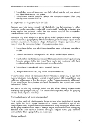 NukmanSuhai Mei2013 – OUM Sabah Learning Centre OUMM3203 Professional Ethics
34
1. Menjelaskan mengenai pengurusan yang baik, hak-hak pekerja, gaji yang setimpal
dan faktor-faktor penentu yang berkait.
2. Mengenalpasti hak-hak pengurus, pekerja dan pemegang-pemegang saham yang
berkerja dalam sesebuah syarikat.
6.1 Employment and Wages (Pekerjaan dan Gaji)
Pengurus yang baik mampu menarik individu-individu yang berkemampuan ke dalam
perniagaan mereka, memastikan mereka tidak berpaling tadah (bertukar kerja) dan taat setia
kepada syarikat dan matlamat syarikat, dan juga mampu mengekal dan meningkatkan
produktiviti mereka sekiranya berkemampuan.
Perniagaan yang mahu mengekalkan pekerja-pekerja mereka yang berkebolehan seharusnya
mampu menawarkan gaji yang kompetitif (mampu bersaing) bersama dengan liputan insuran
kesihatan, simpanan dan pelan pencen sebagai sebahagian dari pakej asas gaji mereka. Untuk
memotivasikan dan memuaskan hati para pekerja, pengurus juga harus;
1. Menyediakan latihan sama ada di dalam dan di luar waktu kerja kepada para pekerja
mereka.
2. Memberi maklumbalas sekiranya mutu kerja pekerja mereka didapati berkesan.
3. Membenarkan mereka (pekerja) mengambil bahagian dalam membuat keputusan yang
berkaitan dengan struktur dan objektif kerja mereka dan bagaimana kualiti kerja
mereka dalam kerja atau tugasan-tugasan tersebut akan dinilai.
4. Menyediakan peluang kepada mereka untuk naik pangkat.
5. Menyediakan suasana kerja yang selamat untuk mereka berkerja.
Walaupun semua amalan ini menunjukkan konsep ‘pengurusan yang baik’, ia juga masih
mempunyai dimensi moral. Pengurus sesebuah syarikat mungkin tidak mengendahkan atau
malah menyalahgunakannya demi kepentingan syarikat. Tindakan-tindakan ini adalah salah
di segi moral kerana ia melibatkan satu bentuk ketidakadilan dan penganiayaan kepada
individu-individu lain.
Jadi, apakah hak-hak yang seharusnya dituntut oleh para pekerja terhadap majikan mereka
berhubung aspek pekerjaan dan gaji? Mari kita mulakan dengan hak pekerja dan gaji yang
setimpal dalam penjelasan berikutnya.
6.1.1 Adakah terdapat hak moral untuk pekerjaan?
Sejak 10 tahun atau lebih kebelakangan ini, banyak terdapat ladang dan industri di Amerika
yang dipilih dan diarah supaya memberhentikan ataupun memindahkan operasi atau
mengurangkan tenaga kerja mereka menyebabkan ribuan orang menganggur. Kebanyakkan
pekerja yang diberhentikan ini terpaksa berkerja dengan majikan baru dalam bidang yang
berlainan. Satu kesan kejatuhan ekonomi, sebahagian daripada mereka juga menerima
tamparan hebat dalam aspek psikologi dan jiwa mereka.
Lihat carta di bawah.
 