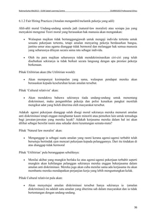 NukmanSuhai Mei2013 – OUM Sabah Learning Centre OUMM3203 Professional Ethics
36
6.1.2 Fair Hiring Practices (Amalan mengambil/melantik pekerja yang adil)
Ahli-ahli moral Undang-undang semula jadi (natural-law moralist) atau sesiapa jua yang
menyakini mengenai Teori moral yang berasaskan hak manusia akan mengatakan:
 Walaupun majikan tidak bertanggungjawab untuk mengaji individu tertentu untuk
sesuatu pekerjaan tertentu, tetapi amalan menyaring pekerja berdasarkan bangsa,
jantina umur atau agama dianggap tidak bermoral dan melanggar hak semua manusia
yang seharusnya dilayan secara sama rata sebagai individu.
 Oleh itu para majikan seharusnya tidak mendekriminasikan ciri-ciri yang telah
disebutkan sekiranya ia tidak berkait secara langsung dengan apa prestasi pekerja
berkenaan.
Pihak Utilitirian akan (the Utilitirian would):
 Akan mempunyai kesimpulan yang sama, walaupun pendapat mereka akan
berasaskan kepada keseluruhan kesan amalan tersebut.
Pihak ‘Cultural relativist’ akan:
 Akan mendakwa bahawa sekiranya tiada undang-undang untuk menentang
diskriminasi, maka pengambilan pekerja dan polisi kenaikan pangkat mestilah
mengikut adat yang boleh diterima oleh masyarakat tersebut.
Adakah agensi pekerjaan dianggap salah disegi moral sekiranya mereka menuruti amalan
anti diskriminasi tetapi enggan menghantar kaum minoriti atau pemohon lain untuk temuduga
bagi jawatan-jawatan yang mereka layak? Adakah kerjasama mereka dalam hal ini akan
dilihat sebagai bersifat rasmi atau sekadar demi keuntungan semata-mata?
Pihak ‘Natural law moralist’ akan:
 Menganggap ia sebagai suatu amalan yang rasmi kerana agensi-agensi terbabit telah
bersetuju bertindak ejen mencari pekerjaan kepada pelanggannya. Dari itu tindakan di
atas dianggap tidak bermoral
Pihak ‘Utilitirian’ pula beranggapan sebaliknya:
 Menilai akibat yang mungkin berlaku ke atas agensi-agensi pekerjaan terbabit seperti
mungkin akan kehilangan pelanggan sekiranya mereka enggan bekerjasama dalam
amalan anti diskriminasi. Mereka juga akan cuba menilai sama ada kerjasama itu akan
membantu mereka mendapatkan perjanjian kerja yang lebih menguntungkan kelak.
Pihak Cultural relativist pula akan:
 Akan menyetujui amalan diskriminasi tersebut hanya sekiranya ia (amalan
diskriminasi) itu adalah satu amalan yang diterima sah dalam masyarakat dan ia tidak
bertentangan dengan undang-undang.
 