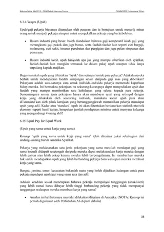 NukmanSuhai Mei2013 – OUM Sabah Learning Centre OUMM3203 Professional Ethics
38
6.1.4 Wages (Upah)
Upah/gaji pekerja biasanya ditentukan oleh pasaran dan ia bertujuan untuk menarik minat
orang untuk menjadi pekerja ataupun untuk mengekalkan pekerja yang berkebolehan.
 Dalam industri yang besar, boleh diandaikan bahawa gaji kompetatif ialah gaji yang
merangkumi gaji pokok dan juga bonus, serta faedah-faedah lain seperti cuti bergaji,
melancong, cuti sakit, insuran perubatan dan pergigian dan juga pelan simpanan dan
persaraan.
 Dalam industri kecil, upah hanyalah apa jua yang mampu diberikan oleh syarikat,
faedah-faedah lain mungkin termasuk ke dalam pakej upah ataupun tidak ianya
terpulang kepada majikan.
Bagaimanakah upah yang dikatakan ‘layak’ dan setimpal untuk para pekerja? Adakah mereka
berhak untuk mendapatkan faedah sampingan selain daripada gaji asas yang diberikan?
Pekerjaan adalah satu-satunya cara untuk individu-individu pekerja memenuhi keperluan
hidup mereka. Ini bermakna pekerjaan itu sekurang-kurangnya dapat menyediakan upah dan
faedah yang mampu memberikan satu kehidupan yang selesa kepada para pekerja.
Sememangnya semua jenis pekerjaan hanya akan membayar upah yang setimpal dengan
kerja yang dilakukan oleh seseorang individu, manakala kadar upah pula akan
di’standard’kan oleh pihak kerajaan yang bertanggungjawab memastikan pekerja mendapat
upah yang adil. Kadar atau ‘standard’ upah ini akan ditentukan berdasarkan statistik-statistik
ekonomi seperti hasil kajian, berapakan jumlah pendapatan minima untuk menyara keluarga
yang mengandungi 4 orang ahli?
6.15 Equal Pay for Equal Work
(Upah yang sama untuk kerja yang sama)
Konsep ‘upah yang sama untuk kerja yang sama’ telah diterima pakai sebahagian dari
undang-undang buruh Amerika Syarikat.
Pekerja yang melaksanakan satu jenis pekerjaan yang sama mestilah mendapat gaji yang
sama kecuali didapati sesetengah daripada mereka dapat melaksanakan kerja mereka dengan
lebih pantas atau lebih cekap kerana mereka lebih berpengalaman. Ini memberikan mereka
hak untuk mendapatkan upah yang lebih berbanding pekerja baru walaupun mereka membuat
kerja yang sama.
Bangsa, jantina, umur, kecacatan bukanlah suatu yang boleh dijadikan halangan untuk para
pekerja mendapat upah/gaji yang sama rata dan adil.
Adakah keadilan sosial menetapkan bahawa pekerja mempunyai tanggungan (anak/isteri)
yang lebih ramai harus dibayar lebih tinggi berbanding pekerja yang tidak mempunyai
tanggungan walaupun mereka membuat kerja yang sama?
 Amalan ini kelihatannya mustahil dilakukan/diterima di Amerika. (NOTA: Konsep ini
pernah digunakan oleh Pertubuhan Al-Aqram dahulu)
 