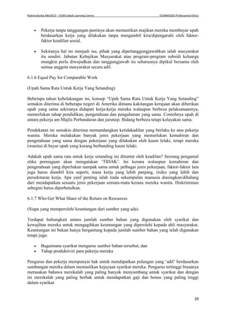 NukmanSuhai Mei2013 – OUM Sabah Learning Centre OUMM3203 Professional Ethics
39
 Pekerja tanpa tanggungan pastinya akan memastikan majikan mereka membayar upah
berdasarkan kerja yang dilakukan tanpa mengambil kira/dipengaruhi oleh faktor-
faktor keadilan sosial.
 Sekiranya hal ini menjadi isu, pihak yang dipertanggungjawabkan ialah masyarakat
itu sendiri. Jabatan Kebajikan Masyarakat atau program-program subsidi keluarga
mungkin perlu diwujudkan dan tanggungjawab itu seharusnya dipikul bersama oleh
semua anggota masyarakat secara adil.
6.1.6 Equal Pay for Comparable Work
(Upah Sama Rata Untuk Kerja Yang Setanding)
Beberapa tahun kebelakangan ini, konsep “Upah Sama Rata Untuk Kerja Yang Setanding”
semakin diterima di beberapa negeri di Amerika dimana kakitangan kerajaan akan diberikan
upah yang sama sekiranya didapati kerja-kerja mereka walaupun berbeza pelaksanaannya,
memerlukan tahap pendidikan, pengetahuan dan pengalaman yang sama. Contohnya upah di
antara pekerja am Majlis Perbandaran dan jurutaip. Bidang berbeza tetapi kelayakan sama.
Pendekatan ini semakin diterima memandangkan ketidakadilan yang berlaku ke atas pekerja
wanita. Mereka melakukan banyak jenis pekerjaan yang memerlukan kemahiran dan
pengetahuan yang sama dengan pekerjaan yang dilakukan oleh kaum lelaki, tetapi mereka
(wanita) di bayar upah yang kurang berbanding kaum lelaki.
Adakah upah sama rata untuk kerja setanding ini dituntut oleh keadilan? Seorang pengamal
etika perniagaan akan mengatakan ‘TIDAK’. Ini kerana walaupun kemahiran dan
pengetahuan yang diperlukan nampak sama untuk pelbagai jenis pekerjaan, faktor-faktor lain
juga harus diambil kira seperti; masa kerja yang lebih panjang, risiko yang lebih dan
persekitaran kerja. Apa yanf penting ialah tiada sekumpulan manusia diasingkan/dihalang
dari mendapatkan sesuatu jenis pekerjaan semata-mata kerana mereka wanita. Diskriminasi
sebegini harus diperbetulkan.
6.1.7 Who Get What Share of the Return on Resources
(Siapa yang memperolehi keuntungan dari sumber yang ada)
Terdapat hubungkait antara jumlah sumber bahan yang digunakan oleh syarikat dan
kewajiban mereka untuk mengagihkan keuntungan yang diperolehi kepada ahli masyarakat.
Keuntungan ini bukan hanya bergantung kepada jumlah sumber bahan yang telah digunakan
tetapi juga:
 Bagaimana syarikat mengurus sumber bahan tersebut; dan
 Tahap produktiviti para pekerja mereka
Pengurus dan pekerja mempunyai hak untuk mendapatkan pulangan yang ‘adil’ berdasarkan
sumbangan mereka dalam memastikan kejayaan syarikat mereka. Pengurus tertinggi biasanya
merasakan bahawa merekalah yang paling banyak menyumbang untuk syarikat dan dengan
ini merekalah yang paling berhak untuk mendapatkan gaji dan bonus yang paling tinggi
dalam syarikat.
 