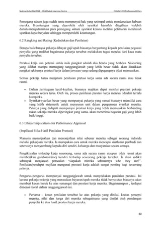 NukmanSuhai Mei2013 – OUM Sabah Learning Centre OUMM3203 Professional Ethics
40
Pemegang saham juga sudah tentu mempunyai hak yang setimpal untuk mendapatkan habuan
mereka. Keuntungan yang diperolehi oleh syarikat haruslah diagihkan terlebih
dahulu/mengutamakan para pemegang saham syarikat kerana melalui pelaburan merekalah
syarikat dapat berjalan sehingga memperolehi keuntungan.
6.2 Rangking and Rating (Kedudukan dan Penilaian)
Berapa baik/banyak pekerja dibayar gaji/upah biasanya bergantung kepada penilaian pegawai
penyelia yang melihat bagaimana pekerja tersebut melakukan tugas mereka dari kaca mata
penyelia tersebut.
Prestasi kerja dan potensi untuk naik pangkat adalah dua benda yang berbeza. Seseorang
yang dilihat mampu memegang tanggungjawab yang lebih besar tidak akan dinaikkan
pangkat sekiranya prestasi kerja dalam jawatan yang sedang dipegangnya tidak memuaskan.
Semua pekerja harus menjalani penilaian pretasi kerja sama ada secara rasmi atau tidak
rasmi.
 Dalam perniagaan kecil-kecilan, biasanya majikan dapat menilai prestasi pekerja
mereka secara terus. Oleh itu, proses penilaian prestasi kerja mereka tidaklah terlalu
kompleks.
 Syarikat-syarikat besar yang mempunyai pekerja yang ramai biasanya memiliki cara
yang lebih sistematik untuk menyusun unit dalam pengurusan syarikat mereka.
Pekerja yang didapati mempunyai prestasi kerja yang lebih memuaskan berbanding
rakan sekerja mereka diperingkat yang sama, akan menerima bayaran gaji yang lebih
baik/tinggi.
6.3 Ethical Implications for Performance Appraisal
(Implikasi Etika Hasil Penilaian Prestasi)
Manusia menunjukkan dan menonjolkan nilai sebenar mereka sebagai seorang individu
melalui pekerjaan mereka. Ia merupakan cara untuk mereka mencapai matlamat peribadi dan
seterusnya menyumbang kepada diri sendiri, keluarga dan masyarakat secara amnya.
Pengiktirafan terhadap kerja seseorang, sama ada secara rasmi ataupun tidak rasmi akan
memberikan gambaran/imej kendiri terhadap seseorang pekerja tersebut. Ia akan sedikit
sebanyak menjawab persoalan “siapakah mereka sebenarnya who they are?”.
Penilaian/pendapat majikan mengenai prestasi kerja adalah sangat penting bagi seseorang
pekerja.
Pengurus-pengurus mempunyai tanggungjawab untuk menyediakan penilaian prestasi. Ini
kerana pekerja-pekerja yang merasakan bayaran/upah mereka tidak berpatutan biasanya akan
memberi kesan buruk ke atas semangat dan prestasi kerja mereka. Bagaimanapun , terdapat
dimensi moral dalam tanggungjawab ini.
 Pertama – kesan penilaian tersebut ke atas pekerja yang dinilai, keatas persepsi
mereka, nilai dan harga diri mereka sebagaimana yang dinilai oleh pandangan
penyelia ke atas hasil prestasi kerja mereka.
 