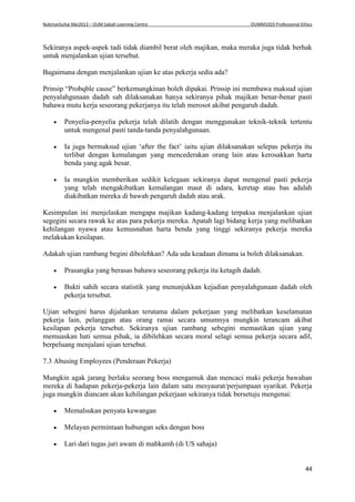 NukmanSuhai Mei2013 – OUM Sabah Learning Centre OUMM3203 Professional Ethics
44
Sekiranya aspek-aspek tadi tidak diambil berat oleh majikan, maka meraka juga tidak berhak
untuk menjalankan ujian tersebut.
Bagaimana dengan menjalankan ujian ke atas pekerja sedia ada?
Prinsip “Probqble cause” berkemungkinan boleh dipakai. Prinsip ini membawa maksud ujian
penyalahgunaan dadah sah dilaksanakan hanya sekiranya pihak majikan benar-benar pasti
bahawa mutu kerja seseorang pekerjanya itu telah merosot akibat pengaruh dadah.
 Penyelia-penyelia pekerja telah dilatih dengan menggunakan teknik-teknik tertentu
untuk mengenal pasti tanda-tanda penyalahgunaan.
 Ia juga bermaksud ujian ‘after the fact’ iaitu ujian dilaksanakan selepas pekerja itu
terlibat dengan kemalangan yang mencederakan orang lain atau kerosakkan harta
benda yang agak besar.
 Ia mungkin memberikan sedikit kelegaan sekiranya dapat mengenal pasti pekerja
yang telah mengakibatkan kemalangan maut di udara, keretap atau bas adalah
diakibatkan mereka di bawah pengaruh dadah atau arak.
Kesimpulan ini menjelaskan mengapa majikan kadang-kadang terpaksa menjalankan ujian
segegini secara rawak ke atas para pekerja mereka. Apatah lagi bidang kerja yang melibatkan
kehilangan nyawa atau kemusnahan harta benda yang tinggi sekiranya pekerja mereka
melakukan kesilapan.
Adakah ujian rambang begini dibolehkan? Ada uda keadaan dimana ia boleh dilaksanakan.
 Prasangka yang berasas bahawa seseorang pekerja itu ketagih dadah.
 Bukti sahih secara statistik yang menunjukkan kejadian penyalahgunaan dadah oleh
pekerja tersebut.
Ujian sebegini harus dijalankan terutama dalam pekerjaan yang melibatkan keselamatan
pekerja lain, pelanggan atau orang ramai secara umumnya mungkin terancam akibat
kesilapan pekerja tersebut. Sekiranya ujian rambang sebegini memastikan ujian yang
memuaskan hati semua pihak, ia dibilehkan secara moral selagi semua pekerja secara adil,
berpeluang menjalani ujian tersebut.
7.3 Abusing Employees (Penderaan Pekerja)
Mungkin agak jarang berlaku seorang boss mengamuk dan mencaci maki pekerja bawahan
mereka di hadapan pekerja-pekerja lain dalam satu mesyaurat/perjumpaan syarikat. Pekerja
juga mungkin diancam akan kehilangan pekerjaan sekiranya tidak bersetuju mengenai:
 Memalsukan penyata kewangan
 Melayan permintaan hubungan seks dengan boss
 Lari dari tugas juri awam di mahkamh (di US sahaja)
 