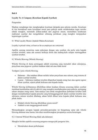 NukmanSuhai Mei2013 – OUM Sabah Learning Centre OUMM3203 Professional Ethics
46
Bab 8
Loyalty To A Company (Kesetiaan Kepada Syarikat)
Pengenalan
Majikan menghargai dan mengharapkan kesetiaan daripada para pekerja mereka. Kesetiaan
di sini bermaksud suatu kewajipan moral para pekerja untuk melaksanakan tugas mereka
sebaik mungkin, mematuhi arahan-arahan dari pegawai atasan, memelihara kerahsiaan
maklumat syarikat dan mengelakkan sebarang perlakuan yang mungkin menjejaskan
kepentingan syarikat.
8.1 What Layalty Means (Apakah Makna Kesetiaan)
Loyalty is prized virtue, at least as far as employee are concerned
Apabila seorang menerima suatu pekerjaan dengan satu syarikat, dia perlu setia kepada
syarikat tersebut, sama ada semasa berkerja disitu dan kadang-kala selepas meninggalkan
syarikat tersebut.
8.2 Whistle Blowing (Whistle blowing)
Whistle blowing di dunia perniagaan adalah seseorang yang menuduh rakan sekerjanya,
penyeliaan atau pegawai syarikat tindakan tidak sah atau tidak moral
Terdapat 2 jenis whistle blowing:
 Dalaman – Jika tuduhan dibuat melalui talian penyeliaan atau saluran yang tertentu di
dalam syarikat tersebut.
 Luaran – Sekiranya tuduhan tersebut dilaporkan kepada orang luar atau agensi-agensi
diluar syarikat, seperti pihak berkuasa atau kepada media.
Whistle blowing kelihatannya dibolehkan dalam keadaan dimana seseorang dalam syarikat
membuat/membiarkan aktiviti-aktiviti yang mungkin membahayakan para pekerja, pemegang
saham ataupun orang ramai. Satu-satunya cara untuk menghentikan perbuatan tersebut ialah
dengan memaklumkan kepada penyelia yang bertanggungjawab dalam syarikat tersebut atau
sekiranya saluran tersebut dihalang, aduan boleh dibuat terus kepada pihak berkuasa atau
pihak media.
 Bilakah whistle blowing dibolehkan secara moral?
 Adakah ia satu tanggungjawab moral?
Memandangkan jawapan kepada persoalan-persoalan ini bergantung sama ada whistle
blowing dalaman atau luaran, kita akan membincangkan jawapannya secara berasingan.
8.2.1 Internal Whistel Blowing (Kaki adu dalaman)
Mungkin berlaku apabila seseorang pengurus mengesyaki pengurus lain,
 Memalsukan akaun perbelanjaan
 