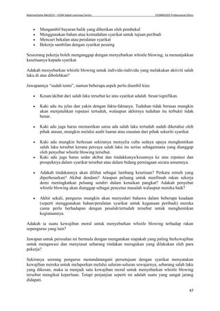 NukmanSuhai Mei2013 – OUM Sabah Learning Centre OUMM3203 Professional Ethics
47
 Mengambil bayaran balik yang diberikan oleh pembekal
 Menggunakan bahan atau kemudahan syarikat untuk tujuan peribadi
 Mencuri bekalan atau peralatan syarikat
 Bekerja sambilan dengan syarikat pesaing
Seseorang pekerja boleh menganggap dengan menyebarkan whistle blowing, ia menunjukkan
kesetiaanya kepada syarikat.
Adakah menyebarkan whistle blowing untuk individu-individu yang melakukan aktiviti salah
laku di atas dibolehkan?
Jawapannya “sudah tentu”, namun beberapa aspek perlu diambil kira:
 Kesan/akibat dari salah laku tersebut ke atas syarikat adalah besar/signifikan.
 Kaki adu itu jelas dan yakin dengan fakta-faktanya. Tuduhan tidak berasas mungkin
akan menjatuhkan reputasi tertuduh, walaupun akhirnya tuduhan itu terbukti tidak
benar.
 Kaki adu juga harus memastikan sama ada salah laku tertuduh sudah diketahui oleh
pihak atasan, mungkin melalui audit luaran atau siasatan dari pihak sekuriti syarikat
 Kaki adu mungkin berkesan sekiranya menyelia cuba sedaya upaya menghentikan
salah laku tersebut kerana percaya salah laku itu serius sebagaimana yang dianggap
oleh penyebar whistle blowing tersebut.
 Kaki adu juga harus sedar akibat dan tindakkanya/kesannya ke atas reputasi dan
prospeknya dalam syarikat tersebut atau dalam bidang perniagaan secara umumnya.
 Adakah tindakannya akan dilihat sebagai lambang kesetiaan? Perkara remeh yang
diperbesarkan? Akibat dendam? Ataupun peluang untuk menfitnah rakan sekerja
demi meningkatkan peluang sendiri dalam kenaikan pangkat? Adakah penyebar
whistle blowing akan dianggap sebagai pencetus masalah walaupun mereka baik?
 Akhir sekali, pengurus mungkin akan menyedari bahawa dalam beberapa keadaan
(seperti menggunakan bahan/peralatan syarikat untuk kegunaan peribadi) mereka
cuma perlu berhadapan dengan pesalah/tertuduh tersebut untuk menghentikan
kegiataannya.
Adakah ia suatu kewajiban moral untuk menyebarkan whistle blowing terhadap rakan
sepengurus yang lain?
Jawapan untuk persoalan ini bermula dengan mengatakan siapakah yang paling berkewajiban
untuk mengawasi dan menyiasat sebarang tindakan meragukan yang dilakukan oleh para
pekerja?
Sekiranya seorang pengurus menandatangani persetujuan dengan syarikat menyatakan
kewajiban mereka untuk melaporkan melalui saluran-saluran sewajarnya, sebarang salah laku
yang dikesan, maka ia menjadi satu kewajiban moral untuk menyebarkan whistle blowing
tersebut mengikut keperluan. Tetapi perjanjian seperti ini adalah suatu yang sangat jarang
didapati.
 