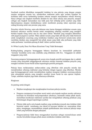 NukmanSuhai Mei2013 – OUM Sabah Learning Centre OUMM3203 Professional Ethics
49
Sesebuah syarikat dibolehkan mengambil tindakan ke atas pekerja yang dengan sengaja
menipu mengenai sesuatu kes, memberikan maklumat palsu agar sesuatu kejadian itu
kelihatan lebih serius berbanding keadaan sebenar ataupun menyebarkan whistle blowing
hanya sebagai satu langkah membalas dendam ke atas rakan sekerja atau penyelia, ataupun
sebagai satu langkah menyatakan rasa tidak puas hati terhadap polisi syarikat yang tidak
dipersetujuinya ataupun melakukkanya untuk memburuk pesaing rakan sejawatan yang
sedang bersaing untuk satu jawatan yang sama.
Penyebar whistle blowing, sama ada dalaman atau luaran dianggap melakukan sesuatu yang
bermoral sekiranya mereka berniat untuk menghalang sebarang musibah yang mungkin
berlaku kepada orang ramai atau ke atas alam sekitar. Musibah yang mungkin dibenarkan
oleh pegawai-pegawai syarikat. Maka adalah sesuatu yang tidak adil dan jelas tidak bermoral
untuk menghukum seseorang yang melakukan tindakan yang bermoral semata-mata untuk
membalas dendam atau mengambil hati pihak atasan yang tidak suka perbuatan yang tidak
suaka perbuatan ‘membuka pekung di dada’ dalam syarikat mereka.
8.4 What Loyalty Does Not Mean (Kesetiaan Yang Tidak Bertempat)
Kadang-kadang pengurus beranggapan bahawa kesetiaan itu termasuklah perbuatan
‘menutip’ kesalahan serius atau salahlaku yang dilakukan oleh bos. Tanggapan ini adalah
tanggapan yang salah.
Seseorang pengurus bertanggungjawab secara terus kepada pemilik perniagaan dan ia adalah
sesuatu yang menyalahi tanggungjawab sekiranya mereka menutup tindakan penyelia yang
mungkin memberi kesan buruk keatas kepentingan pemilik peniagaan.
Pekerja harus melaksanakan arahan-arahan yang diberikan oleh penyelia mereka dan
memaklumkan sebarang maklumat yang berkaitan dengan tugasan yang diberikan. Mereka
juga bertanggungjawab untuk memaklumkan majikan mengenai tindakan seseorang pekerja
atau sekumpulan pekerja yang mungkin memberi kesan buruk ke atas operasi majikan.
Tetapi, salahlaku majikan juga tidak seharusnya dibiarkan.
Ringkasan
Isi penting untuk diingati:
 Majikan menghargai dan mengharapkan kesetiaan pekerja mereka.
 Pengurus mempunyai kewajiban moral untuk setia kepada majikan mereka sekiranya
kesetiaan itu bermakna menyempurnakan sebaiknya, mematuhi arahan pihak atasan,
memelihara kerahsiaan maklumat syarikat dan mengelakkan sebarang pelakuan yang
bertentangan dengan kepentingan syarikat.
 Pekerja tidak perlu setia kepada majikan yang melakukan jenayah atau tindakan tidak
bermoral seperti membuang sisa toksid di kawasan bekalan air, menyiarkan iklan
palsu, menganggu, memendekkan tempoh perkhidmatan atau memecat pekerja tanpa
sebab yang berkaitan dengan pekerjaan.
 Pengurus/pekerja tidak harus menggunakan kesetiaan sebagai rasional/alasan untuk
mereka bersubahat dengan pihak atasan melakukan tindakan salah laku.
 