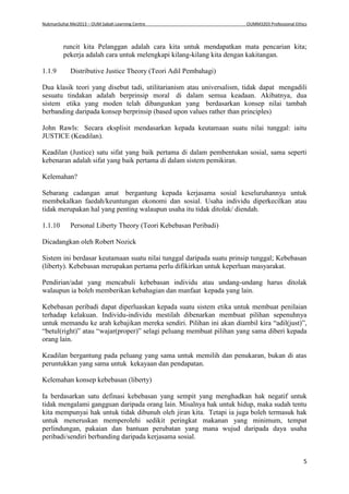 NukmanSuhai Mei2013 – OUM Sabah Learning Centre OUMM3203 Professional Ethics
5
runcit kita Pelanggan adalah cara kita untuk mendapatkan mata pencarian kita;
pekerja adalah cara untuk melengkapi kilang-kilang kita dengan kakitangan.
1.1.9 Distributive Justice Theory (Teori Adil Pembahagi)
Dua klasik teori yang disebut tadi, utilitarianism atau universalism, tidak dapat mengadili
sesuatu tindakan adalah berprinsip moral di dalam semua keadaan. Akibatnya, dua
sistem etika yang moden telah dibangunkan yang berdasarkan konsep nilai tambah
berbanding daripada konsep berprinsip (based upon values rather than principles)
John Rawls: Secara eksplisit mendasarkan kepada keutamaan suatu nilai tunggal: iaitu
JUSTICE (Keadilan).
Keadilan (Justice) satu sifat yang baik pertama di dalam pembentukan sosial, sama seperti
kebenaran adalah sifat yang baik pertama di dalam sistem pemikiran.
Kelemahan?
Sebarang cadangan amat bergantung kepada kerjasama sosial keseluruhannya untuk
membekalkan faedah/keuntungan ekonomi dan sosial. Usaha individu diperkecilkan atau
tidak merupakan hal yang penting walaupun usaha itu tidak ditolak/ diendah.
1.1.10 Personal Liberty Theory (Teori Kebebasan Peribadi)
Dicadangkan oleh Robert Nozick
Sistem ini berdasar keutamaan suatu nilai tunggal daripada suatu prinsip tunggal; Kebebasan
(liberty). Kebebasan merupakan pertama perlu difikirkan untuk keperluan masyarakat.
Pendirian/adat yang mencabuli kebebasan individu atau undang-undang harus ditolak
walaupun ia boleh memberikan kebahagian dan manfaat kepada yang lain.
Kebebasan peribadi dapat diperluaskan kepada suatu sistem etika untuk membuat penilaian
terhadap kelakuan. Individu-individu mestilah dibenarkan membuat pilihan sepenuhnya
untuk memandu ke arah kebajikan mereka sendiri. Pilihan ini akan diambil kira “adil(just)”,
“betul(right)” atau “wajar(proper)” selagi peluang membuat pilihan yang sama diberi kepada
orang lain.
Keadilan bergantung pada peluang yang sama untuk memilih dan penukaran, bukan di atas
peruntukkan yang sama untuk kekayaan dan pendapatan.
Kelemahan konsep kebebasan (liberty)
Ia berdasarkan satu definasi kebebasan yang sempit yang menghadkan hak negatif untuk
tidak mengalami gangguan daripada orang lain. Misalnya hak untuk hidup, maka sudah tentu
kita mempunyai hak untuk tidak dibunuh oleh jiran kita. Tetapi ia juga boleh termasuk hak
untuk meneruskan memperolehi sedikit peringkat makanan yang minimum, tempat
perlindungan, pakaian dan bantuan perubatan yang mana wujud daripada daya usaha
peribadi/sendiri berbanding daripada kerjasama sosial.
 