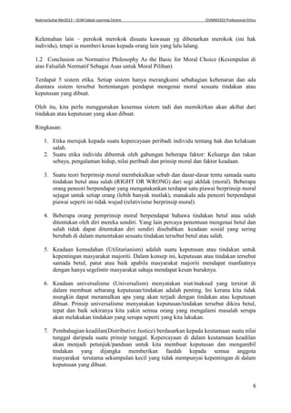 NukmanSuhai Mei2013 – OUM Sabah Learning Centre OUMM3203 Professional Ethics
6
Kelemahan lain – perokok merokok disuatu kawasan yg dibenarkan merokok (ini hak
individu), tetapi ia memberi kesan kepada orang lain yang lalu lalang.
1.2 Conclusion on Normative Philosophy As the Basic for Moral Choice (Kesimpulan di
atas Falsafah Normatif Sebagai Asas untuk Moral Pilihan)
Terdapat 5 sistem etika. Setiap sistem hanya merangkumi sebahagian kebenaran dan ada
diantara sistem tersebut bertentangan pendapat mengenai moral sesuatu tindakan atau
keputusan yang dibuat.
Oleh itu, kita perlu menggunakan kesemua sistem tadi dan memikirkan akan akibat dari
tindakan atau keputusan yang akan dibuat.
Ringkasan:
1. Etika merujuk kepada suatu kepercayaan peribadi individu tentang hak dan kelakuan
salah.
2. Suatu etika individu dibentuk oleh gabungan beberapa faktor: Keluarga dan rakan
sebaya, pengalaman hidup, nilai peribadi dan prinsip moral dan faktor keadaan.
3. Suatu teori berprinsip moral membekalkan sebab dan dasar-dasar tentu samada suatu
tindakan betul atau salah (RIGHT OR WRONG) dari segi akhlak (moral). Beberapa
orang peneori berpendapat yang mengatakankan terdapat satu piawai berprinsip moral
sejagat untuk setiap orang (lebih banyak mutlak), manakala ada peneori berpendapat
piawai seperti ini tidak wujud (relativisme berprinsip moral).
4. Beberapa orang pemprinsip moral berpendapat bahawa tindakan betul atau salah
ditentukan oleh diri mereka sendiri. Yang lain percaya penentuan mengenai betul dan
salah tidak dapat ditentukan diri sendiri disebabkan keadaan sosial yang sering
berubah di dalam menentukan sesuatu tindakan tersebut betul atau salah.
5. Keadaan kemudahan (Utilitarianism) adalah suatu keputusan atau tindakan untuk
kepentingan masyarakat majoriti. Dalam konsep ini, keputusan atau tindakan tersebut
samada betul, patut atau baik apabila masyarakat majoriti mendapat manfaatnya
dengan hanya segelintir masyarakat sahaja mendapat kesan buruknya.
6. Keadaan universalisme (Universalism) menyatakan niat/maksud yang tersirat di
dalam membuat sebarang keputusan/tindakan adalah penting. Ini kerana kita tidak
mungkin dapat meramalkan apa yang akan terjadi dengan tindakan atau keputusan
dibuat. Prinsip universalisme menyatakan keputusan/tindakan tersebut dikira betul,
tepat dan baik sekiranya kita yakin semua orang yang mengalami masalah serupa
akan melakukan tindakan yang serupa seperti yang kita lakukan.
7. Pembahagian keadilan(Distributive Justice) berdasarkan kepada keutamaan suatu nilai
tunggal daripada suatu prinsip tunggal. Kepercayaan di dalam keutamaan keadilan
akan menjadi petunjuk/panduan untuk kita membuat keputusan dan mengambil
tindakan yang dijangka memberikan faedah kepada semua anggota
masyarakat terutama sekumpulan kecil yang tidak mempunyai kepentingan di dalam
keputusan yang dibuat.
 