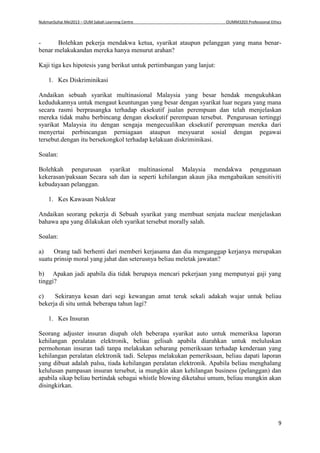 NukmanSuhai Mei2013 – OUM Sabah Learning Centre OUMM3203 Professional Ethics
9
- Bolehkan pekerja mendakwa ketua, syarikat ataupun pelanggan yang mana benar-
benar melakukandan mereka hanya menurut arahan?
Kaji tiga kes hipotesis yang berikut untuk pertimbangan yang lanjut:
1. Kes Diskriminikasi
Andaikan sebuah syarikat multinasional Malaysia yang besar hendak mengukuhkan
kedudukannya untuk mengaut keuntungan yang besar dengan syarikat luar negara yang mana
secara rasmi berprasangka terhadap eksekutif jualan perempuan dan telah menjelaskan
mereka tidak mahu berbincang dengan eksekutif perempuan tersebut. Pengurusan tertinggi
syarikat Malaysia itu dengan sengaja mengecualikan eksekutif perempuan mereka dari
menyertai perbincangan perniagaan ataupun mesyuarat sosial dengan pegawai
tersebut.dengan itu bersekongkol terhadap kelakuan diskriminikasi.
Soalan:
Bolehkah pengurusan syarikat multinasional Malaysia mendakwa penggunaan
kekerasan/paksaan Secara sah dan ia seperti kehilangan akaun jika mengabaikan sensitiviti
kebudayaan pelanggan.
1. Kes Kawasan Nuklear
Andaikan seorang pekerja di Sebuah syarikat yang membuat senjata nuclear menjelaskan
bahawa apa yang dilakukan oleh syarikat tersebut morally salah.
Soalan:
a) Orang tadi berhenti dari memberi kerjasama dan dia menganggap kerjanya merupakan
suatu prinsip moral yang jahat dan seterusnya beliau meletak jawatan?
b) Apakan jadi apabila dia tidak berupaya mencari pekerjaan yang mempunyai gaji yang
tinggi?
c) Sekiranya kesan dari segi kewangan amat teruk sekali adakah wajar untuk beliau
bekerja di situ untuk beberapa tahun lagi?
1. Kes Insuran
Seorang adjuster insuran diupah oleh beberapa syarikat auto untuk memeriksa laporan
kehilangan peralatan elektronik, beliau gelisah apabila diarahkan untuk meluluskan
permohonan insuran tadi tanpa melakukan sebarang pemeriksaan terhadap kenderaan yang
kehilangan peralatan elektronik tadi. Selepas melakukan pemeriksaan, beliau dapati laporan
yang dibuat adalah palsu, tiada kehilangan peralatan elektronik. Apabila beliau menghalang
kelulusan pampasan insuran tersebut, ia mungkin akan kehilangan business (pelanggan) dan
apabila sikap beliau bertindak sebagai whistle blowing diketahui umum, beliau mungkin akan
disingkirkan.
 