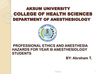 AKSUM UNIVERSITY
COLLEGE OF HEALTH SCIENCES
DEPARTMENT OF ANESTHESIOLOGY
PROFESSIONAL ETHICS AND ANESTHESIA
HAZARDS FOR YEAR III ANESTHESIOLOGY
STUDENTS
BY: Abraham T.
1/4/2018 1
 