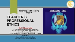 TEACHER’S
PROFESSIONAL
ETHICS
Teaching and Learning
Unit V
Dr.C.Thanavathi
M.A.(His.), M.Phil. (His.), B.A. (Eng.), M.Ed., M.Phil. (Edn.)
DGT., DCA, SET (Edn.), CTE, PGDHE, Ph.D. (Edn.), Ph.D. (His.)
Assistant Professor of History,
V.O.C. College of Education, Thoothukudi – 628008.
9629256771
thanavathic@thanavathi-edu.in
http://thanavathi-edu.in/index.html
 