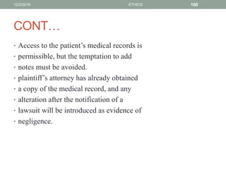 CONT…
• Access to the patient’s medical records is
• permissible, but the temptation to add
• notes must be avoided.
• plaintiff’s attorney has already obtained
• a copy of the medical record, and any
• alteration after the notification of a
• lawsuit will be introduced as evidence of
• negligence.
12/2/2019 ETHICS 100
 