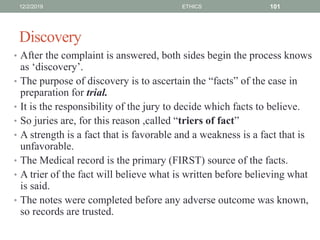 Discovery
• After the complaint is answered, both sides begin the process knows
as ‘discovery’.
• The purpose of discovery is to ascertain the “facts” of the case in
preparation for trial.
• It is the responsibility of the jury to decide which facts to believe.
• So juries are, for this reason ,called “triers of fact”
• A strength is a fact that is favorable and a weakness is a fact that is
unfavorable.
• The Medical record is the primary (FIRST) source of the facts.
• A trier of the fact will believe what is written before believing what
is said.
• The notes were completed before any adverse outcome was known,
so records are trusted.
12/2/2019 ETHICS 101
 