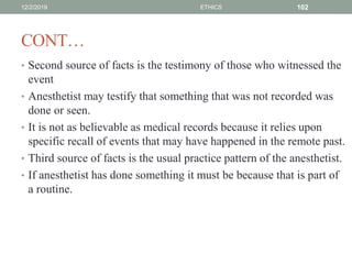 CONT…
• Second source of facts is the testimony of those who witnessed the
event
• Anesthetist may testify that something that was not recorded was
done or seen.
• It is not as believable as medical records because it relies upon
specific recall of events that may have happened in the remote past.
• Third source of facts is the usual practice pattern of the anesthetist.
• If anesthetist has done something it must be because that is part of
a routine.
12/2/2019 ETHICS 102
 