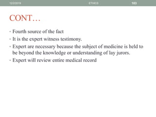 CONT…
• Fourth source of the fact
• It is the expert witness testimony.
• Expert are necessary because the subject of medicine is held to
be beyond the knowledge or understanding of lay jurors.
• Expert will review entire medical record
12/2/2019 ETHICS 103
 