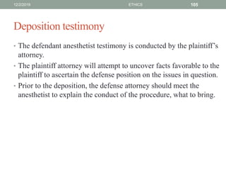 Deposition testimony
• The defendant anesthetist testimony is conducted by the plaintiff’s
attorney.
• The plaintiff attorney will attempt to uncover facts favorable to the
plaintiff to ascertain the defense position on the issues in question.
• Prior to the deposition, the defense attorney should meet the
anesthetist to explain the conduct of the procedure, what to bring.
12/2/2019 ETHICS 105
 