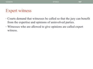 Expert witness
• Courts demand that witnesses be called so that the jury can benefit
from the expertise and opinions of uninvolved parties.
• Witnesses who are allowed to give opinions are called expert
witness.
12/2/2019 ETHICS 107
 