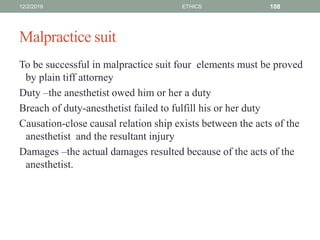 Malpractice suit
To be successful in malpractice suit four elements must be proved
by plain tiff attorney
Duty –the anesthetist owed him or her a duty
Breach of duty-anesthetist failed to fulfill his or her duty
Causation-close causal relation ship exists between the acts of the
anesthetist and the resultant injury
Damages –the actual damages resulted because of the acts of the
anesthetist.
12/2/2019 ETHICS 108
 