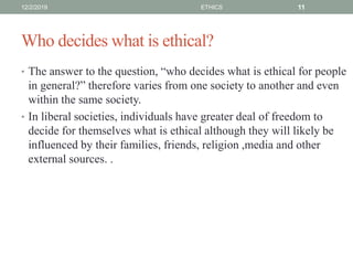 Who decides what is ethical?
• The answer to the question, “who decides what is ethical for people
in general?” therefore varies from one society to another and even
within the same society.
• In liberal societies, individuals have greater deal of freedom to
decide for themselves what is ethical although they will likely be
influenced by their families, friends, religion ,media and other
external sources. .
12/2/2019 ETHICS 11
 