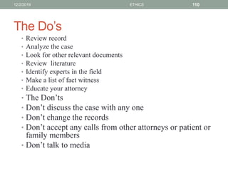 The Do’s
• Review record
• Analyze the case
• Look for other relevant documents
• Review literature
• Identify experts in the field
• Make a list of fact witness
• Educate your attorney
• The Don’ts
• Don’t discuss the case with any one
• Don’t change the records
• Don’t accept any calls from other attorneys or patient or
family members
• Don’t talk to media
12/2/2019 ETHICS 110
 