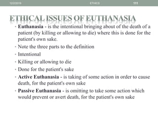 • Euthanasia - is the intentional bringing about of the death of a
patient (by killing or allowing to die) where this is done for the
patient's own sake.
• Note the three parts to the definition
• Intentional
• Killing or allowing to die
• Done for the patient's sake
• Active Euthanasia - is taking of some action in order to cause
death, for the patient's own sake
• Passive Euthanasia - is omitting to take some action which
would prevent or avert death, for the patient's own sake
12/2/2019 ETHICS 111
 
