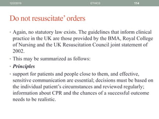 Do not resuscitate’orders
• Again, no statutory law exists. The guidelines that inform clinical
practice in the UK are those provided by the BMA, Royal College
of Nursing and the UK Resuscitation Council joint statement of
2002.
• This may be summarized as follows:
• Principles
• support for patients and people close to them, and effective,
sensitive communication are essential; decisions must be based on
the individual patient’s circumstances and reviewed regularly;
information about CPR and the chances of a successful outcome
needs to be realistic.
12/2/2019 ETHICS 114
 
